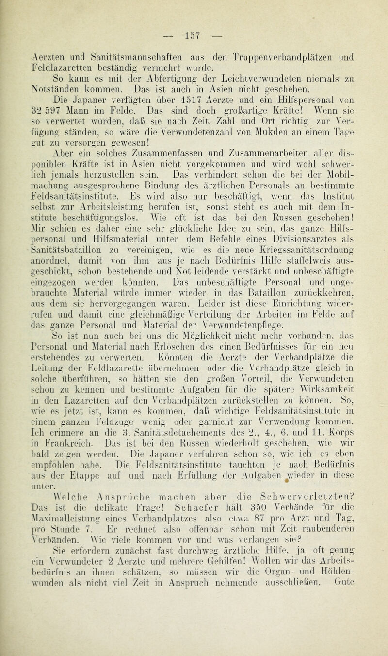 Aerzten und Sanitätsinannscliaften aus den Truppenverbandplätzen und Feldlazaretten beständig vermehrt Avurde. So kann es mit der Abfertigung der Leichtverwundeten niemals zu Notständen kommen. Das ist auch in Asien nicht geschehen. Die Japaner verfügten über 4517 Aerzte und ein Hilfspersonal von 3*2 597 Mann im Felde. Das sind doch großartige Kräfte! Wenn sie so verwertet Avürden, daß sie nach Zeit, Zahl und Ort richtig zur Ver- fügung ständen, so wäre die Verwundetenzahl von Mukden an einem Tage gut zu versorgen gewesen! Aber ein solches Zusammenfassen und Zusammenarbeiten aller dis- poniblen Kräfte ist in Asien nicht vorgekommen und Avird Avohl scliAvei- lich jemals herzustellen sein. Das verhindert schon die bei der Mobil- maclmng ausgesprochene Bindung des ärztlichen Personals an bestimmte Feldsanitätsinstitute. Es Avird also nur beschäftigt, Avenn das Institut selbst zur Arbeitsleistung berufen ist, sonst steht es auch mit dem In- stitute beschäftigungslos. Wie oft ist das bei den Russen geschehen! Mir schien es daher eine sehr glückliche Idee zu sein, das ganze Hilfs- personal und Hilfsmaterial unter dem Befehle eines Divisionsarztes als Sanitätsbataillon zu vereinigen, wie es die neue Kriegssanitätsordnung anordnet, damit von ihm aus je nach Bedürfnis Hilfe staffelweis aus- geschickt, schon bestehende und Not leidende verstärkt und unbeschäftigte eingezogen Averden könnten. Das unbeschäftigte Personal und nnge- hrauchte Material Avürde immer wieder in das Bataillon zurückkehren, aus dem sie hervorgegangen waren. Leider ist diese Einrichtung Avider- rufen und damit eine gleichmäßige Yerteilung der Arbeiten im Felde auf das ganze Personal und Material der Verwundetenpflege. So ist nun auch bei uns die Möglichkeit nicht mehr vorhanden, das Personal und Material nach Erlöschen des einen Bedürfnisses für ein neu erstehendes zu verwerten. Könnten die Aerzte der Verbandplätze die Leitung der Feldlazarette übernehmen oder die Verbandplätze gleich in solche überführen, so hätten sie den großen Vorteil, die Verwundeten schon zu kennen und bestimmte Aufgaben für die spätere Wirksamkeit in den Lazaretten auf den Verbandplätzen zurückstellen zu können. So, Avie es jetzt ist, kann es kommen, daß wichtige Feldsanitätsinstitute in einem ganzen Feldzuge Avenig oder garnicht zur VerAvendung kommen. Ich erinnere an die 3. Sanitätsdetachements des 2., 4., 6. und 11. Korps in Frankreich. Das ist bei den Russen wiederholt geschehen, wie wir I»ald zeigen Averden. Die Japaner verfuhren schon so, wie ich es eben empfohlen habe. Die Feldsanitätsinstitute tauchten je nach Bedürfnis aus der Etappe auf und nach Erfüllung der Aufgaben ^wieder in diese unter. AVelche Ansprüche maclien aber die ScliAververletzten? Das ist die delikate Frage! Schaefer hält 350 Verbände für die Maximalleistung eines Verbandplatzes also etAva 87 pro Arzt und Tag, pro Stunde 7. Er rechnet also offenbar schon mit Zeit raubenderen Verbänden. fVie viele kommen vor und Avas verlangen sie? Sie erfordern zunächst fast durchweg ärztliche Hilfe, ja oft genug ein VerAvundeter 2 Aerzte und mehrere Gehilfen! Wollen wir das Arbeits- bedürfnis an ihnen schätzen, so müssen wir die Organ- und Höhlen- Avunden als nicht AÜel Zeit in Anspruch nehmende ausscldießen. Gute