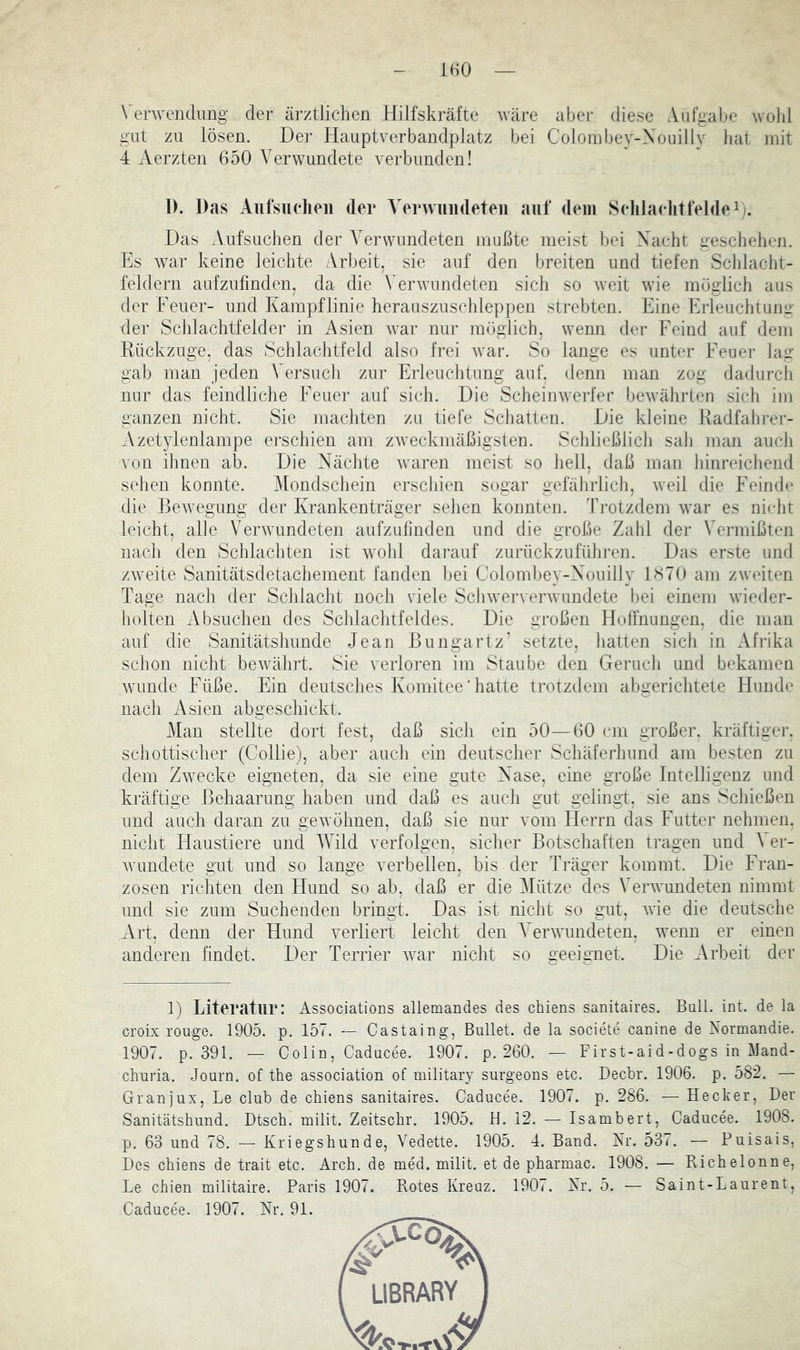 Verwendung- der ärztlichen Hilfskräfte wäre aber diese Aufgalje wold gilt zu lösen. Der Hauptverbandplatz bei Coloinbey-Xouilly hat mit 4 Aerzten 650 Verwundete verbunden! 1). Das Aiifsiudieii der VerAvuiideten auf dem Selilaelitfeldei). Das Anfsuchen der Verwundeten mußte meist hei Xacht gescliehen. Es war keine leichte Arbeit, sie auf den breiten und tiefen Scldacht- feldern aufzufmden, da die Verwundeten sich so weit wie möglich aus der Feuer- und Kampflinie herauszuschleppen strebten. Eine Erleuchtung der Schlachtfelder in x4sien war nur möglich, wenn der Feind auf dem Rückzuge, das Schlachtfeld also frei Avar. So lange es unter Feuer lag gab man jeden Versuch zur Erleuchtung auf. denn man zog dadurcli nur das feindliche Feuer auf sich. Die Scheinwerfer bewährten sich im ganzen nicht. Sie machten zu tiefe Schatten. Die kleine Radfabrer- Azetylenlampe erschien am zweckmäßigsten. Schließlich sah man auch von ihnen ab. Die Nächte waren meist so hell, daß man hinreichend sehen konnte. Mondschein erschien sogar gefährlich, Aveil die Feinde die ßeAvegung der Krankenträger sehen konnten. Vrotzdem Avar es nicht leicht, alle VerAvundeten aiifzulinden und die große Zahl der Vermißten nacli den Schlachten ist Avohl darauf zurückzuführen. Das erste und zAveite Sanitätsdetachement fanden hei Colombey-Nouilly 1870 am zAveiten Tage nach der Schlacht noch viele ScliAververAvundete bei einem Avieder- hoiten xVbsuchen des Schlachtfeldes. Die großen Hoffnungen, die man auf die Sanitätshunde Jean Bungartz* setzte, hatten sich in Afrika schon nicht beAvährt. Sie verloren im Staube den Geruch und bekamen Avunde Füße. Ein deutsches Komitee ‘ hatte trotzdem abgerichtete Hunde nach xAsien abgeschickt. Man stellte dort fest, daß sich ein 50—60 cm großer, kräftiger, schottischer (Collie), aber auch ein deutscher Schäferhund am besten zu dem ZAvecke eigneten, da sie eine gute Nase, eine große Intelligenz und kräftige Behaarung haben und daß es auch gut gelingt, sie ans Schießen und auch daran zu geAvöhuen, daß sie nur vom Herrn das Futter nehmen, nicht Haustiere und AVild verfolgen, sicher Botschaften tragen und A^er- Avundete gut und so lange A^erbellen, bis der Träger kommt. Die Fran- zosen richten den Hund so ah, daß er die Mütze des VerAvundeten nimmt und sie zum Suchenden bringt. Das ist nicht so gut, Avie die deutsche xVrt, denn der Hund verliert leicht den A'erAAmndeten, Avenn er einen anderen findet. Der Terrier Avar nicht so geeignet. Die xArheit der 1) Literatur: Associations allemandes des chiens sanitaires. Bull. int. de la croix rouge. 1905. p. 157. -- Castaing, Bullet, de la societe canine de Normandie. 1907. p. 391. — Colin, Caducee. 1907. p. 260. — First-aid-dogs in Mand- churia. Journ. of the association of military surgeous etc. Decbr. 1906. p. 582. — Granjux, Le club de chiens sanitaires. Caducee. 1907. p. 286. — Hecker, Der Sanitätshund. Dtsch. milit. Zeitschr. 1905. H. 12. — Isambert, Caducee. 1908. p. 63 und 78. — Kriegshunde, Vedette. 1905. 4. Band. Nr. 537. — Puisais, Des chiens de trait etc. Arch. de med. milit. et de pharmac. 1908. — Richelonne, Le chien militaire. Paris 1907. Rotes Kreuz. 1907. Nr. 5. — Saint-Laurent, Caducee. 1907. Nr. 91.