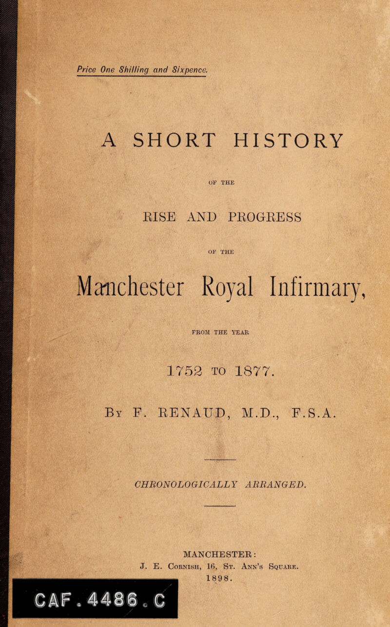 Price One Shilling and Sixpence, A SHORT HISTORY OF THE EISE AND PEOGEESS OF THE Ma'iichester Royal Infirmary PEOM THE YEAH 1752 TO 1877. By F. EENAUD, M.D., F.S.A. CHRONOLOGICALLY ARRANGED. MANCHESTER: J. E. Cornish, 16, St. Ann’s Square. 1898.