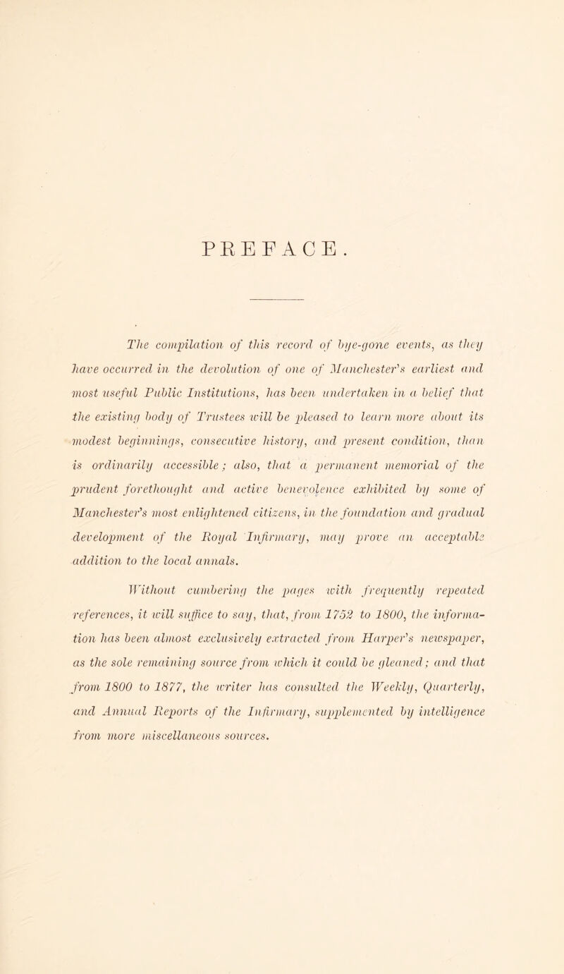 PEEFACE. The cominlation of this record of hye-gojie events^ as they have occurred in the devolution of one of Manchester's earliest and most useful Public Institutions, has been undertaken in a belief that the existing body of Tru>ftees will he pleased to learn more about its modest beginnings, consecutive history, and present condition, than is ordinarily accessible; also, that a permanent memorial of the prudent forethought and active benevolence exhibited by some of Manchester's most enlightened citizens, in the foundation and gradual development of the Royal Infirmary, may prove an acceptable addition to the local annals. Without ciunbering the pages with frequently repeated references, it will suffice to say, that, from 1752 to 1800, the infomna- tion has been almost exclusively extracted from Harper's neiospaper, as the sole remaining source from which it could be gleaned; and that from 1800 to 1877, the writer has consulted the Weekly, Quarterly, and Annual Reports of the Infirmary, supplemented by intelligence from more miscellaneous sources.