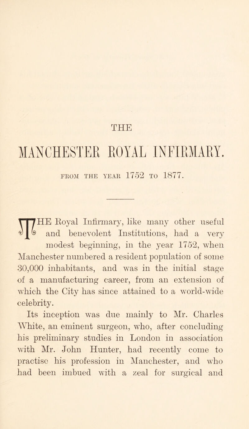 FROM THE YEAR 1752 TO 1877. i i /HE Eoyal Infirmary, like many other useful and benevolent Institutions, had a very modest beginning, in the year 1752, when Manchester numbered a resident population of some 30,000 inhabitants, and was in the initial stage of a manufacturing career, from an extension of which the City has since attained to a world-wide celebrity. Its inception was due mainly to Mr. Charles White, an eminent surgeon, who, after concluding his preliminary studies in London in association with Mr. John Hunter, had recently come to practise his profession in Manchester, and who had been imbued with a zeal for surgical and