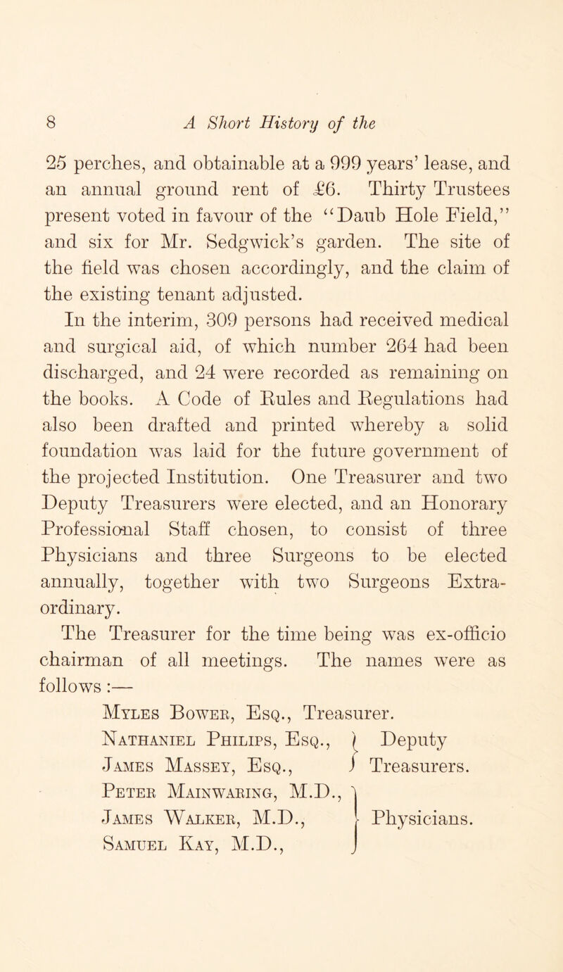 25 perches, and obtainable at a 999 years’ lease, and an annual ground rent of £6. Thirty Trustees present voted in favour of the “Daub Hole Field,” and six for Mr. Sedgwick’s garden. The site of the field was chosen accordingly, and the claim of the existing tenant adjusted. In the interim, 309 persons had received medical and surgical aid, of which number 264 had been discharged, and 24 were recorded as remaining on the books. A Code of Eules and Eegulations had also been drafted and printed whereby a solid foundation was laid for the future government of the projected Institution. One Treasurer and two Deputy Treasurers were elected, and an Honorary Professional Staff chosen, to consist of three Physicians and three Surgeons to be elected annually, together with two Surgeons Extra- ordinary. The Treasurer for the time being was ex-officio chairman of all meetings. The names were as follows:— Myles Bowee, Esq., Treasurer. Nathaniel Philips, Esq., Deputy James Massey, Esq., ) Treasurers. Petee Mainwaeing, M.D., James Walkee, M.D., Samuel Kay, M.D., Physicians.