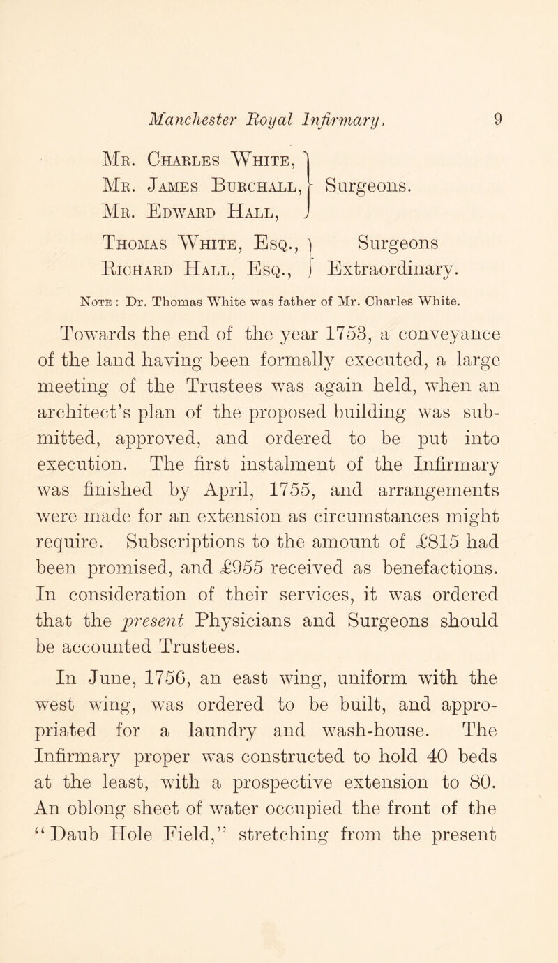 Me. Chakles White, 1 Me. Jajvies Buechall, Me. Edwaed Hall, Surgeons. Thomas White, Esq., ] Surgeons Kichaed Hall, Esq., j Extraordinary. Note : Dr. Thomas White was father of Mr. Charles White. Towards the end of the year 1753, a conveyance of the land having been formally executed, a large meeting of the Trustees was again held, when an architect’s plan of the proposed building was sub- mitted, approved, and ordered to be put into execution. The first instalment of the Infirmary was finished by April, 1755, and arrangements were made for an extension as circumstances might require. Subscriptions to the amount of T815 had been promised, and T955 received as benefactions. In consideration of their services, it was ordered that the irresent Physicians and Surgeons should be accounted Trustees. In June, 1756, an east wing, uniform with the west wing, was ordered to be built, and appro- priated for a laundry and wash-house. The Infirmary proper was constructed to hold 40 beds at the least, with a prospective extension to 80. An oblong sheet of water occupied the front of the Daub Hole Field,” stretching from the present