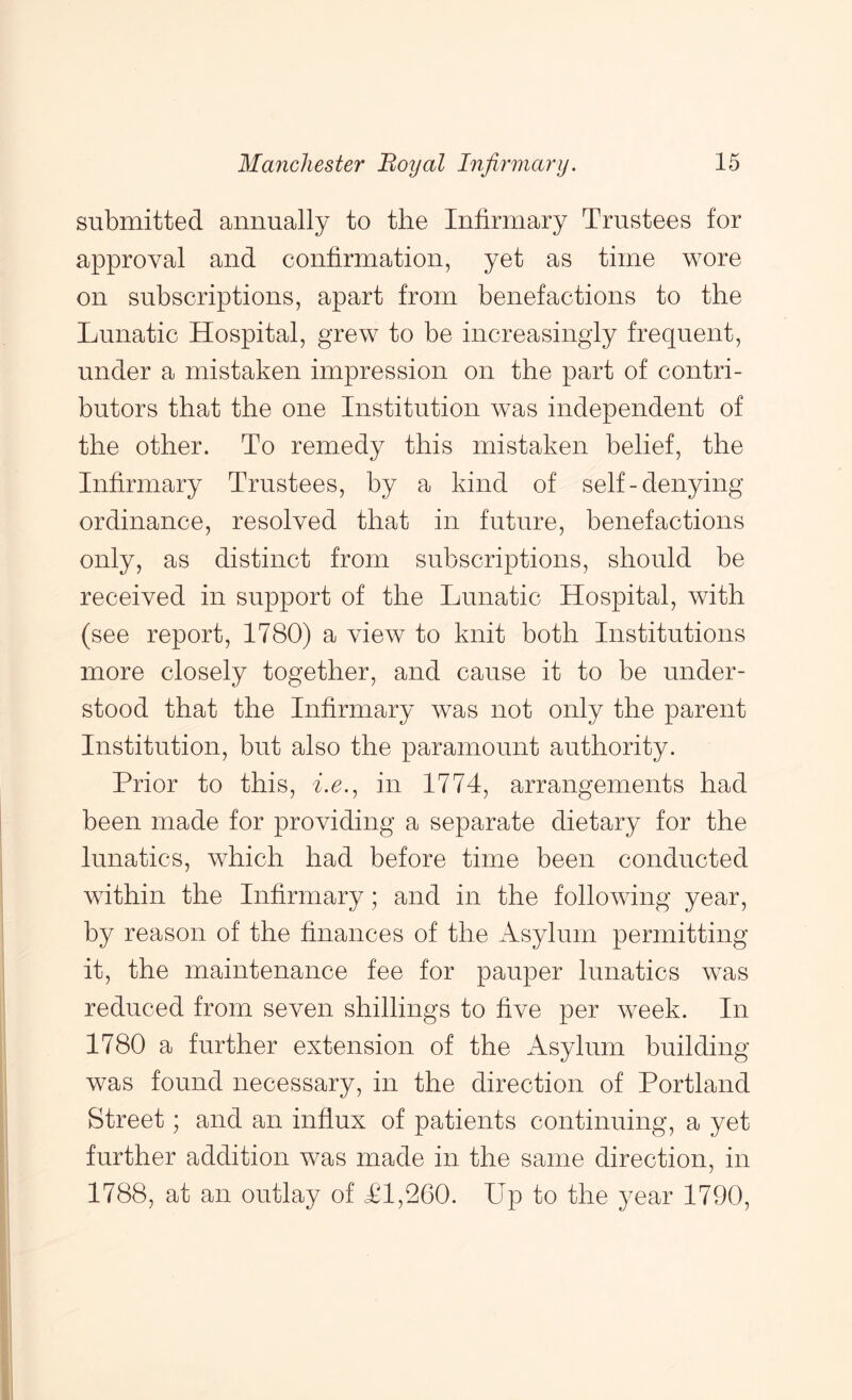 submitted annually to the Infirmary Trustees for approval and confirmation, yet as time wore on subscriptions, apart from benefactions to the Lunatic Hospital, grew to be increasingly frequent, under a mistaken impression on the part of contri- butors that the one Institution was independent of the other. To remedy this mistaken belief, the Infirmary Trustees, by a kind of self-denying ordinance, resolved that in future, benefactions only, as distinct from subscriptions, should be received in support of the Lunatic Hospital, with (see report, 1780) a view to knit both Institutions more closely together, and cause it to be under- stood that the Infirmary was not only the parent Institution, but also the paramount authority. Prior to this, he., in 1774, arrangements had been made for providing a separate dietary for the lunatics, which had before time been conducted within the Infirmary; and in the following year, by reason of the finances of the iVsylum permitting it, the maintenance fee for pauper lunatics was reduced from seven shillings to five per week. In 1780 a further extension of the Asylum building was found necessary, in the direction of Portland Street; and an influx of patients continuing, a yet further addition was made in the same direction, in 1788, at an outlay of <£1,260. Up to the year 1790,