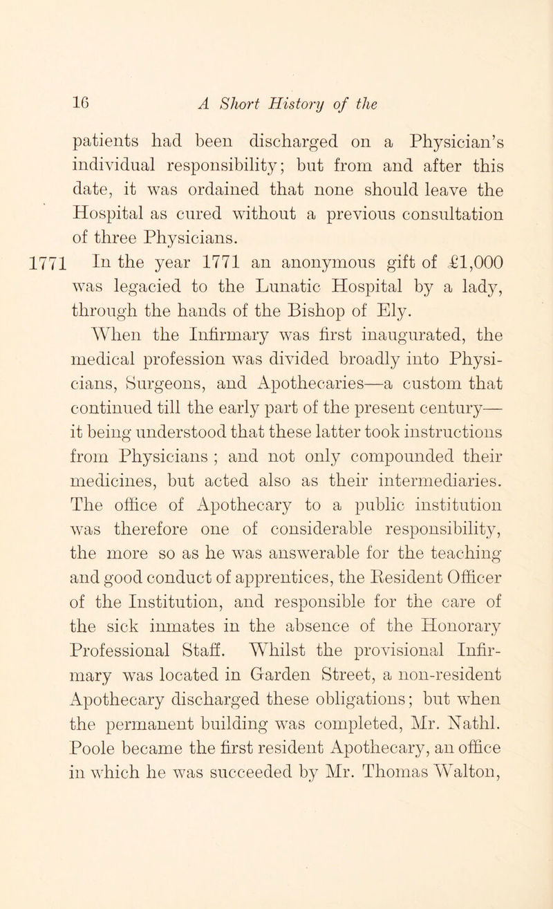 patients had been discharged on a Physician’s individual responsibility; but from and after this date, it was ordained that none should leave the Hospital as cured without a previous consultation of three Physicians. 1771 In the year 1771 an anonymous gift of PI,000 was legacied to the Lunatic Hospital by a lady, through the hands of the Bishop of Ely. When the Infirmary was first inaugurated, the medical profession was divided broadly into Physi- cians, Surgeons, and Apothecaries—a custom that continued till the early part of the present century— it being understood that these latter took instructions from Physicians ; and not only compounded their medicines, but acted also as their intermediaries. The office of Apothecary to a public institution was therefore one of considerable responsibility, the more so as he Avas answerable for the teaching and good conduct of apprentices, the Eesident Officer of the Institution, and responsible for the care of the sick inmates in the absence of the Honorary Professional Staff. Whilst the provisional Infir- mary was located in Garden Street, a non-resident Apothecary discharged these obligations; but when the permanent building was completed, Mr. Nathl. Poole became the first resident Apothecary, an office in which he was succeeded by Mr. Thomas Walton,