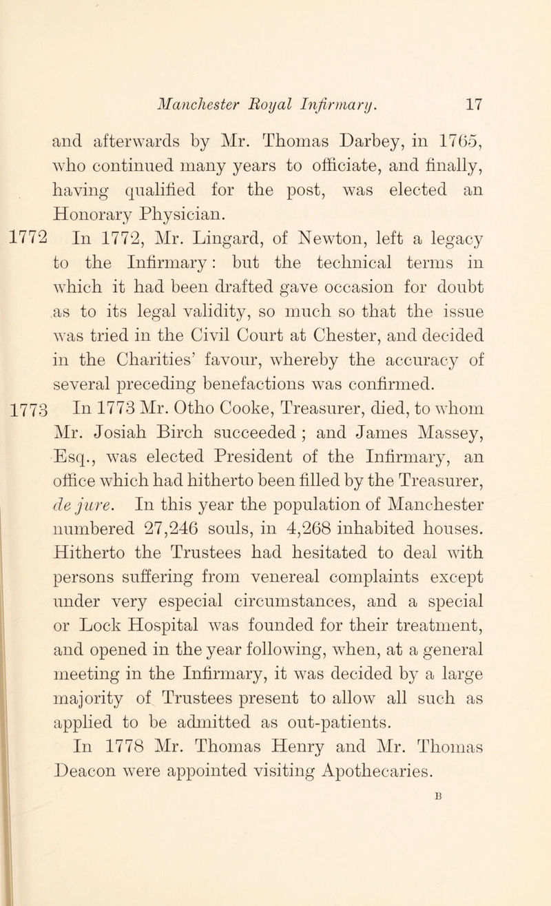 and afterwards by Mr. Thomas Darbey, in 1765, who continued many years to officiate, and finally, having qualified for the post, was elected an Honorary Physician. 1772 In 1772, Mr. Lingard, of Newton, left a legacy to the Infirmary: but the technical terms in which it had been drafted gave occasion for doubt as to its legal validity, so much so that the issue was tried in the Civil Court at Chester, and decided in the Charities’ favour, whereby the accuracy of several preceding benefactions was confirmed. 1773 In 1773 Mr. Otho Cooke, Treasurer, died, to whom Mr. Josiah Birch succeeded; and James Massey, Esq., was elected President of the Infirmary, an office which had hitherto been filled by the Treasurer, de jure. In this year the population of Manchester numbered 27,246 souls, in 4,268 inhabited houses. Hitherto the Trustees had hesitated to deal with persons suffering from venereal complaints except under very especial circumstances, and a special or Lock Hospital was founded for their treatment, and opened in the year following, when, at a general meeting in the Infirmary, it was decided by a large majority of Trustees present to allow all such as applied to be admitted as out-patients. In 1778 Mr. Thomas Henry and Mr. Thomas Deacon were appointed visiting Apothecaries. B