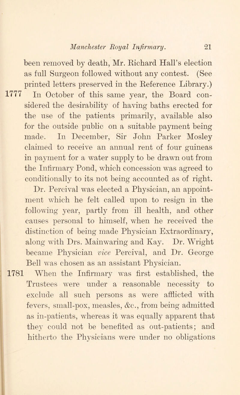 been removed by death, Mr. Kichard Hall’s election as full Surgeon followed without any contest. (See printed letters preserved in the Eeference Library.) 1777 In October of this same year, the Board con- sidered the desirability of having baths erected for the use of the patients primarily, available also for the outside public on a suitable payment being made. In December, Sir John Parker Mosley claimed to receive an annual rent of four guineas in payment for a water supply to be drawn out from the Infirmary Pond, which concession was agreed to conditionally to its not being accounted as of right. Dr. Percival was elected a Physician, an appoint- ment which he felt called upon to resign in the following year, partly from ill health, and other causes personal to himself, when he received the distinction of being made Physician Extraordinary, along with Drs. Mainwaring and Kay. Dr. Wright became Physician vice Percival, and Dr. George Bell was chosen as an assistant Physician. 1781 When the Infirmary was first established, the Trustees were under a reasonable necessity to exclude all such persons as were afflicted with fevers, small-pox, measles, &c., from being admitted as in-patients, whereas it was equally apparent that they could not be benefited as out-patients; and hitherto the Physicians were under no obligations