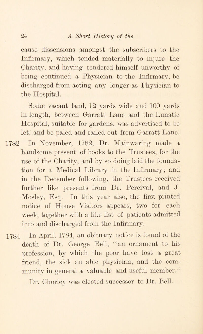 cause dissensions amongst the subscribers to the Infirmary, which tended materially to injure the Charity, and having rendered himself unworthy of being continued a Physician to the Infirmary, be discharged from acting any longer as Physician to the Hospital. Some vacant land, 12 yards wide and 100 yards in length, between Garratt Lane and the Lunatic Hospital, suitable for gardens, was advertised to be let, and be paled and railed out from Garratt Lane. 1782 In November, 1782, Hr. Mainwaring made a handsome present of books to the Trustees, for the use of the Charity, and by so doing laid the founda- tion for a Medical Library in the Infirmary; and in the December following, the Trustees received further like presents from Dr. Percival, and J. Mosley, Esq. In this year also, the first printed notice of House Visitors appears, two for each w^eek, together wdth a like list of patients admitted into and discharged from the Infirmary. 1784 In April, 1784, an obituary notice is found of the death of Dr. George Bell, ‘‘an ornament to his profession, by which the poor have lost a great friend, the sick an able physician, and the com- munity in general a valuable and useful member.” Dr. Chorley was elected successor to Dr. Bell.