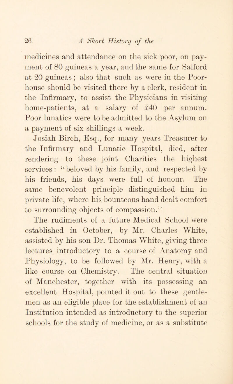 medicines and attendance on the sick poor, on pay- ment of 80 guineas a year, and the same for Salford at 20 guineas; also that such as were in the Poor- house should he visited there by a clerk, resident in the Infirmary, to assist the Physicians in visiting home-patients, at a salary of P40 per annum. Poor lunatics were to be admitted to the Asylum on a payment of six shillings a week. Josiah Birch, Esq., for many years Treasurer to the Infirmary and Lunatic Hospital, died, after rendering to these joint Charities the highest services : ‘^beloved by his family, and respected by his friends, his days were full of honour. The same benevolent principle distinguished him in private life, where his bounteous hand dealt comfort to surrounding objects of compassion.” The rudiments of a future Medical School were established in October, by Mr. Charles White, assisted by his son Dr. Thomas White, giving three lectures introductory to a course of Anatomy and Physiology, to be followed by Mr, Henry, with a like course on Chemistry. The central situation of Manchester, together with its possessing an excellent Hospital, pointed it out to these gentle- men as an eligible place for the establishment of an Institution intended as introductory to the superior schools for the study of medicine, or as a substitute