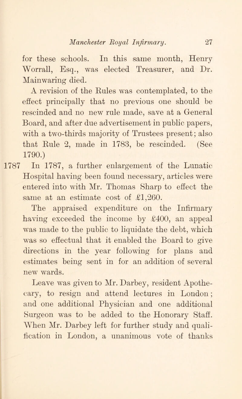 for these schools. In this same month, Henry Worrall, Esq., was elected Treasurer, and Dr. Mainwaring died. A revision of the Eiiles was contemplated, to the effect principally that no previous one should be rescinded and no new rule made, save at a General Board, and after due advertisement in public papers, with a two-thirds majority of Trustees present; also that Kule 2, made in 1783, be rescinded. (See 1790.) 1787 In 1787, a further enlargement of the Lunatic Hospital having been found necessary, articles were entered into with Mr. Thomas Sharp to effect the same at an estimate cost of Tl,260. The appraised expenditure on the Infirmary having exceeded the income by T400, an appeal was made to the public to liquidate the debt, which was so effectual that it enabled the Board to give directions in the year following for plans and estimates being sent in for an addition of several new wards. Leave was given to Mr. Darbey, resident Apothe- cary, to resign and attend lectures in London; and one additional Physician and one additional Surgeon was to be added to the Honorary Staff. When Mr. Darbey left for further study and quali- fication in London, a unanimous vote of thanks