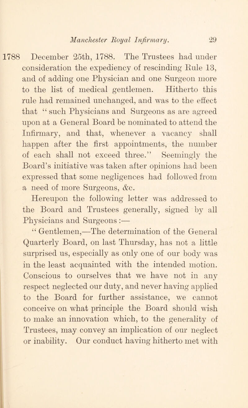 1788 December 25th, 1788. The Trustees had under consideration the expediency of rescinding Kule 13, and of adding one Physician and one Surgeon more to the list of medical gentlemen. Hitherto this rule had remained unchanged, and was to the effect that such Physicians and Surgeons as are agreed upon at a Greneral Board be nominated to attend the Infirmary, and that, whenever a vacancy shall happen after the first appointments, the number of each shall not exceed three.” Seemingly the Board’s initiative was taken after opinions had been expressed that some negligences had followed from a need of more Surgeons, &c. Hereupon the following letter was addressed to the Board and Trustees generally, signed by all Physicians and Surgeons :— Gentlemen,—The determination of the General Quarterly Board, on last Thursday, has not a little surprised us, especially as only one of our body was in the least acquainted with the intended motion. Conscious to ourselves that we have not in any respect neglected our duty, and never having applied to the Board for further assistance, we cannot conceive on what principle the Board should wish to make an innovation which, to the generality of Trustees, may convey an implication of our neglect or inability. Our conduct having hitherto met with