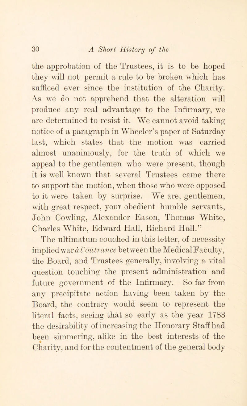 the approbation of the Trustees, it is to be hoped they will not permit a rule to be broken which has sufficed ever since the institution of the Charity. As we do not apprehend that the alteration will produce any real advantage to the Infirmary, we are determined to resist it. We cannot avoid taking notice of a paragraph in Wheeler’s paper of Saturday last, which states that the motion was carried almost unanimously, for the truth of which we appeal to the gentlemen who were present, though it is well known that several Trustees came there to support the motion, when those who were opposed to it were taken by surprise. We are, gentlemen, with great respect, your obedient humble servants, John Cowling, Alexander Eason, Thomas White, Charles White, Edward Hall, Kichard Hall.” The ultimatum couched in this letter, of necessity implied war between the Medical Faculty, the Board, and Trustees generally, involving a vital question touching the present administration and future government of the Infirmary. So far from any precipitate action having been taken by the Board, the contrary would seem to represent the literal facts, seeing that so early as the year 1783 the desirability of increasing the Honorary Staff had been simmering, alike in the best interests of the ♦ Charity, and for the contentment of the general body