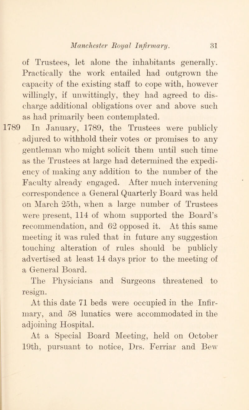 of Trustees, let alone the inhabitants generally. Practically the work entailed had outgrown the capacity of the existing staff to cope with, however willingly, if unwittingly, they had agreed to dis- charge additional obligations over and above such as had primarily been contemplated. 1789 In January, 1789, the Trustees were publicly adjured to withhold their votes or promises to any gentleman who might solicit them until such time as the Trustees at large had determined the expedi- ency of making any addition to the number of the Faculty already engaged. After much intervening correspondence a General Quarterly Board was held on March 25th, when a large number of Trustees were present, 114 of whom supported the Board’s recommendation, and 62 opposed it. At this same meeting it was ruled that in future any suggestion touching alteration of rules should be publicly advertised at least 14 days prior to the meeting of a General Board. The Physicians and Surgeons threatened to resign. At this date 71 beds were occupied in the Infir- mary, and 58 lunatics were accommodated in the adjoining Hospital. At a Special Board Meeting, held on October 19th, pursuant to notice, Drs. Ferriar and Bew