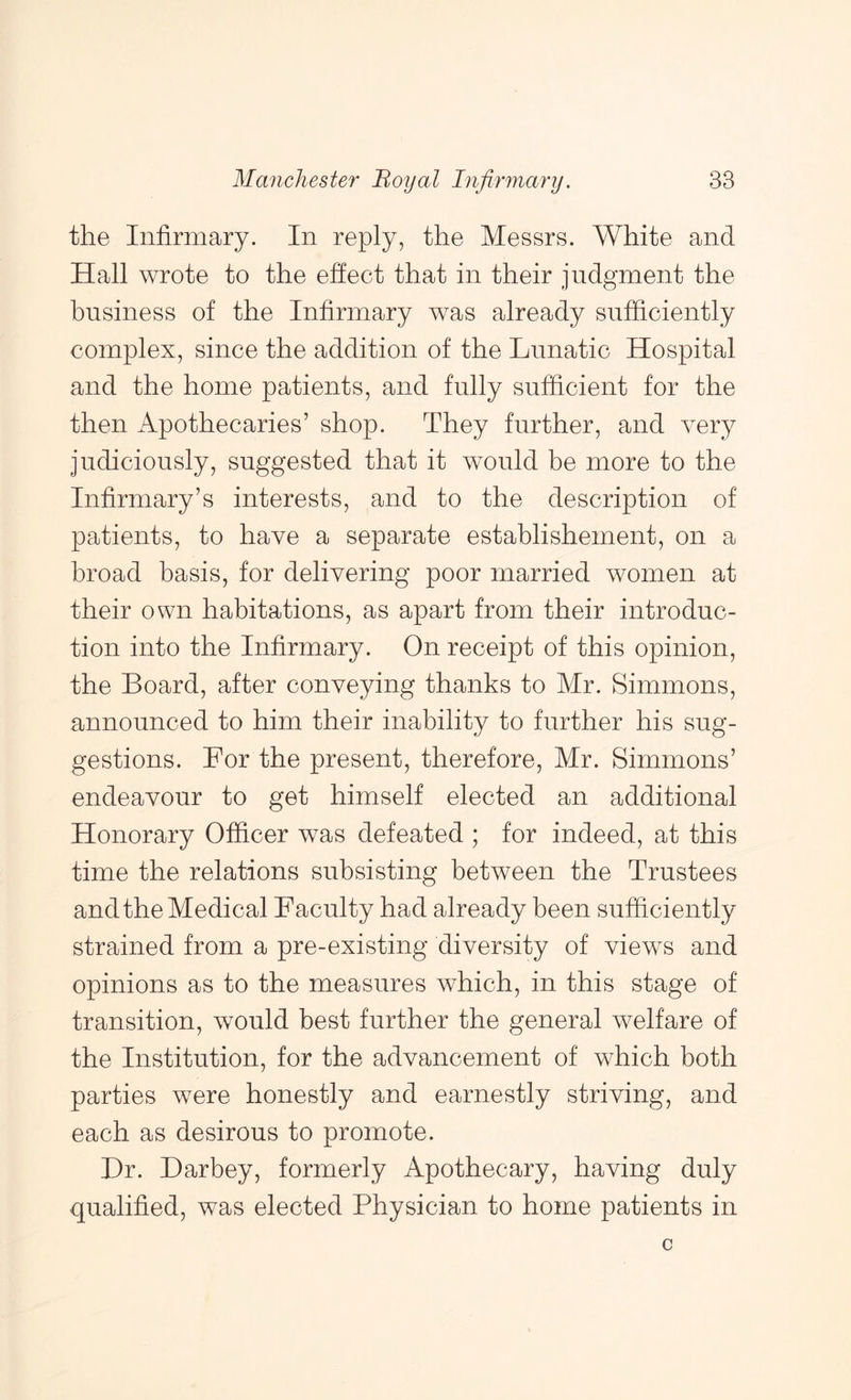 the Infirmary. In reply, the Messrs. White and Hall wrote to the effect that in their judgment the business of the Infirmary was already sufficiently complex, since the addition of the Lunatic Hospital and the home patients, and fully sufficient for the then Apothecaries’ shop. They further, and very judiciously, suggested that it would be more to the Infirmary’s interests, and to the description of patients, to have a separate establishement, on a broad basis, for delivering poor married women at their own habitations, as apart from their introduc- tion into the Infirmary. On receipt of this opinion, the Board, after conveying thanks to Mr. Simmons, announced to him their inability to further his sug- gestions. For the present, therefore, Mr. Simmons’ endeavour to get himself elected an additional Honorary Officer was defeated ; for indeed, at this time the relations subsisting between the Trustees and the Medical Faculty had already been sufficiently strained from a pre-existing diversity of views and opinions as to the measures which, in this stage of transition, would best further the general welfare of the Institution, for the advancement of which both parties were honestly and earnestly striving, and each as desirous to promote. Dr. Darbey, formerly Apothecary, having duly qualified, was elected Physician to home patients in
