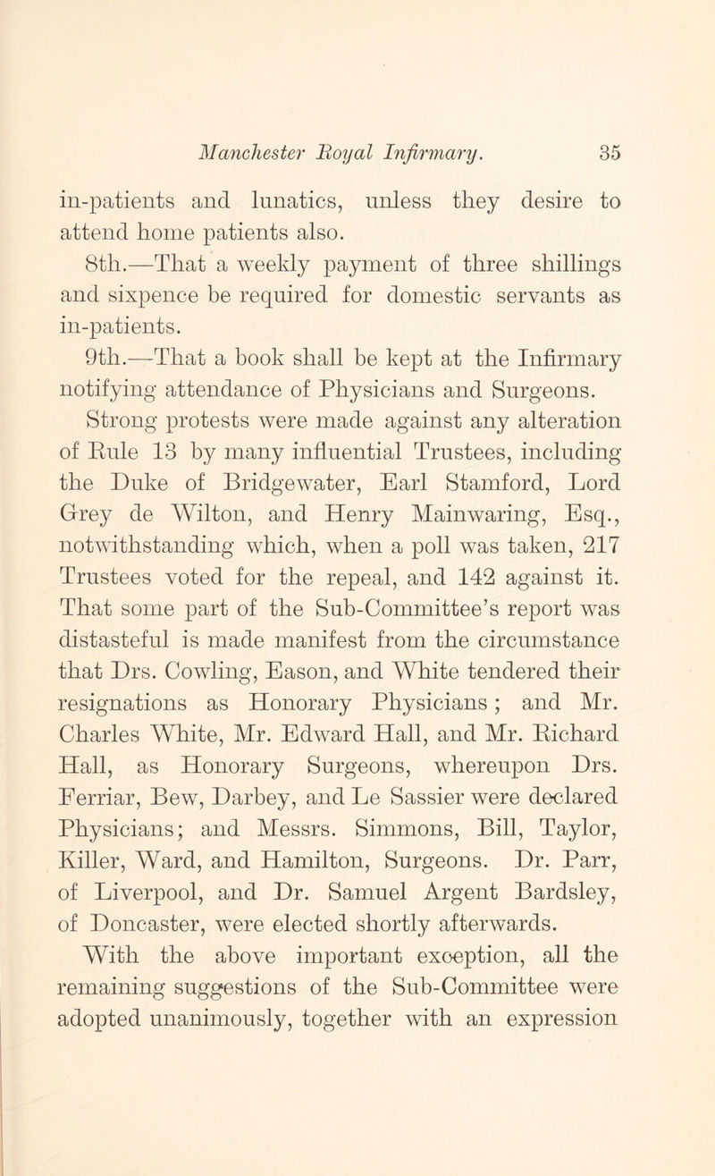 in-patients and lunatics, unless they desire to attend home patients also. 8th.—That a weekly payment of three shillings and sixpence be required for domestic servants as in-patients. 9th.—That a book shall be kept at the Infirmary notifying attendance of Physicians and Surgeons. Strong protests were made against any alteration of Pule 13 by many influential Trustees, including the Duke of Bridgewater, Earl Stamford, Lord Grey de Wilton, and Henry Mainwaring, Esq., notwithstanding which, when a poll was taken, 217 Trustees voted for the repeal, and 142 against it. That some part of the Sub-Committee’s report was distasteful is made manifest from the circumstance that Drs. Cowling, Eason, and White tendered their resignations as Honorary Physicians; and Mr. Charles White, Mr. Edward Hall, and Mr. Eichard Hall, as Honorary Surgeons, whereupon Drs. Eerriar, Bew, Darbey, and Le Sassier were declared Physicians; and Messrs. Simmons, Bill, Taylor, Killer, Ward, and Hamilton, Surgeons. Dr. Parr, of Liverpool, and Dr. Samuel Argent Bardsley, of Doncaster, were elected shortly afterwards. With the above important exception, all the remaining suggestions of the Sub-Committee were adopted unanimously, together with an expression