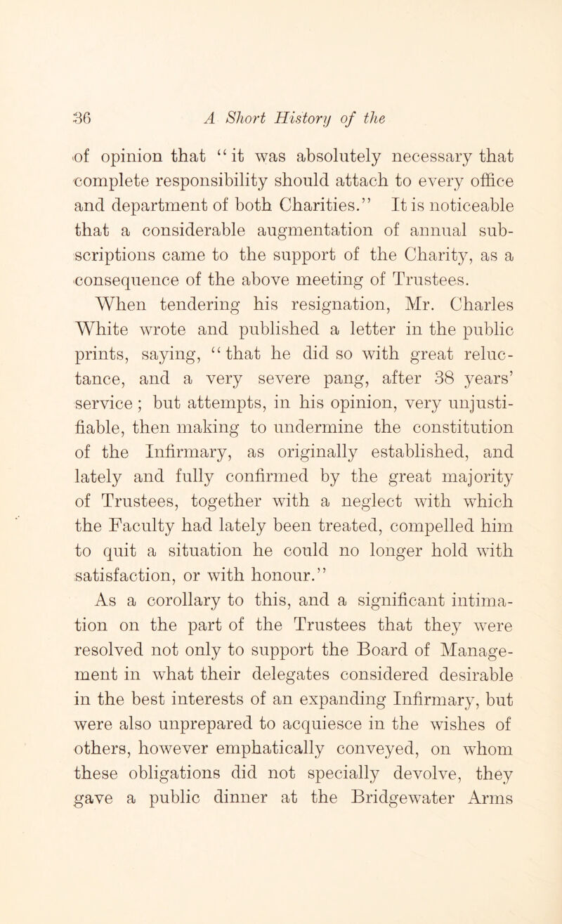 of opinion that ‘4t was absolutely necessary that complete responsibility should attach to every office and department of both Charities.” It is noticeable that a considerable augmentation of annual sub- scriptions came to the support of the Charity, as a consequence of the above meeting of Trustees. When tendering his resignation, Mr. Charles White wrote and published a letter in the public prints, saying, ^ffihat he did so with great reluc- tance, and a very severe pang, after 38 years’ service; but attempts, in his opinion, very unjusti- fiable, then making to undermine the constitution of the Infirmary, as originally established, and lately and fully confirmed by the great majority of Trustees, together with a neglect with which the Faculty had lately been treated, compelled him to quit a situation he could no longer hold with satisfaction, or with honour.” As a corollary to this, and a significant intima- tion on the part of the Trustees that they Avere resolved not only to support the Board of Manage- ment in what their delegates considered desirable in the best interests of an expanding Infirmary, but were also unprepared to acquiesce in the wishes of others, however emphatically conveyed, on whom these obligations did not specially devolve, they gave a public dinner at the Bridgewater Arms