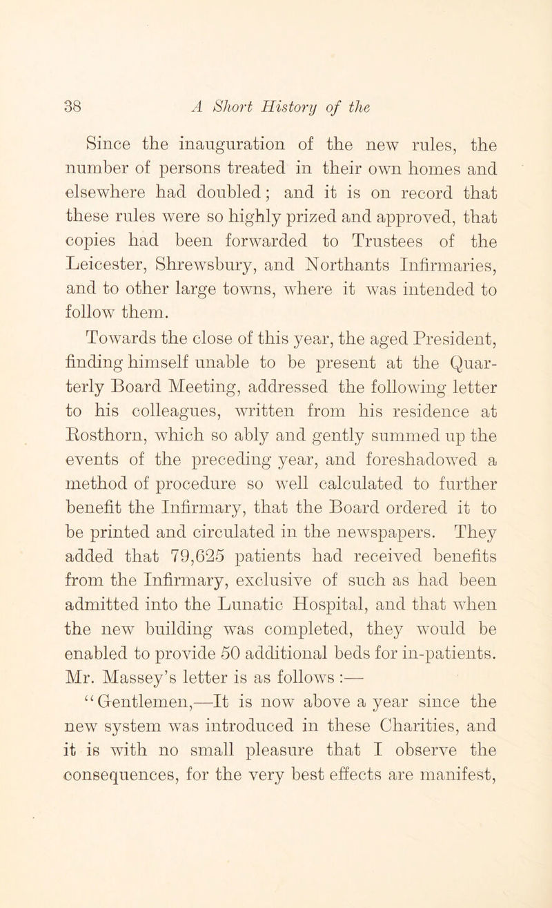 Since the inauguration of the new rules, the number of persons treated in their own homes and elsewhere had doubled; and it is on record that these rules were so highly prized and approved, that copies had been forwarded to Trustees of the Leicester, Shrewsbury, and Northants Infirmaries, and to other large towns, where it was intended to follow them. Towards the close of this year, the aged President, finding himself unable to be present at the Quar- terly Board Meeting, addressed the following letter to his colleagues, written from his residence at Bosthorn, which so ably and gently summed up the events of the preceding year, and foreshadowed a method of procedure so well calculated to further benefit the Infirmary, that the Board ordered it to be printed and circulated in the newspapers. They added that 79,625 patients had received benefits from the Infirmary, exclusive of such as had been admitted into the Lunatic Hospital, and that when the new building was completed, they would be enabled to provide 50 additional beds for in-patients. Mr. Massey’s letter is as follows :— Gentlemen,^—It is now above a year since the new system was introduced in these Charities, and it is with no small pleasure that I observe the consequences, for the very best effects are manifest.