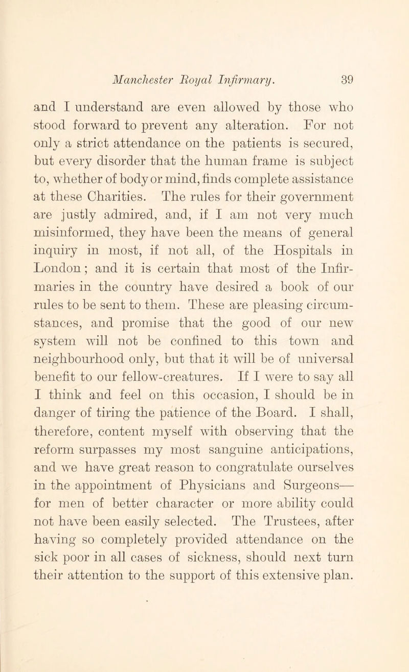 and I understand are even allowed by those who stood forward to prevent any alteration. For not only a strict attendance on the patients is secured, but every disorder that the human frame is subject to, whether of body or mind, finds complete assistance at these Charities. The rules for their government are justly admired, and, if I am not very much misinformed, they have been the means of general inquiry in most, if not all, of the Hospitals in London; and it is certain that most of the Infir- maries in the country have desired a book of our rules to be sent to them. These are pleasing circum- stances, and promise that the good of our new system will not be confined to this town and neighbourhood only, but that it will be of universal benefit to our fellow-creatures. If I were to say all I think and feel on this occasion, I should be in danger of tiring the patience of the Board. I shall, therefore, content myself with observing that the reform surpasses my most sanguine anticipations, and we have great reason to congratulate ourselves in the appointment of Physicians and Surgeons— for men of better character or more ability could not have been easily selected. The Trustees, after having so completely provided attendance on the sick poor in all cases of sickness, should next turn their attention to the support of this extensive plan.