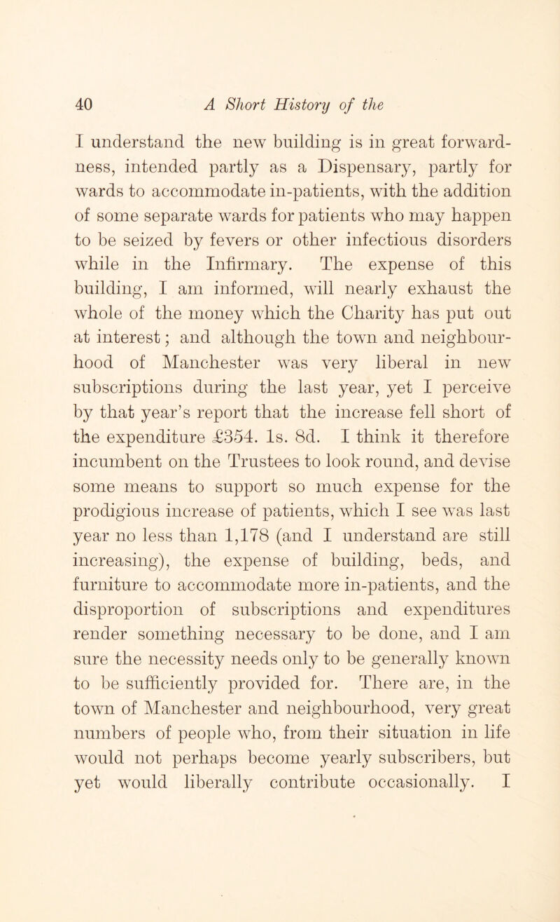 I understand, the new building is in great forward- ness, intended partly as a Dispensary, partly for wards to accommodate in-patients, with the addition of some separate wards for patients who may happen to be seized by fevers or other infectious disorders while in the Infirmary. The expense of this building, I am informed, will nearly exhaust the whole of the money which the Charity has put out at interest; and although the town and neighbour- hood of Manchester was very liberal in new subscriptions during the last year, yet I perceive by that year’s report that the increase fell short of the expenditure T354. Is. 8d. I think it therefore incumbent on the Trustees to look round, and devise some means to support so much expense for the prodigious increase of patients, which I see was last year no less than 1,178 (and I understand are still increasing), the expense of building, beds, and furniture to accommodate more in-patients, and the disproportion of subscriptions and expenditures render something necessary to be done, and I am sure the necessity needs only to be generally known to be sufficiently provided for. There are, in the town of Manchester and neighbourhood, very great numbers of people who, from their situation in life would not perhaps become yearly subscribers, but yet would liberally contribute occasionally. I