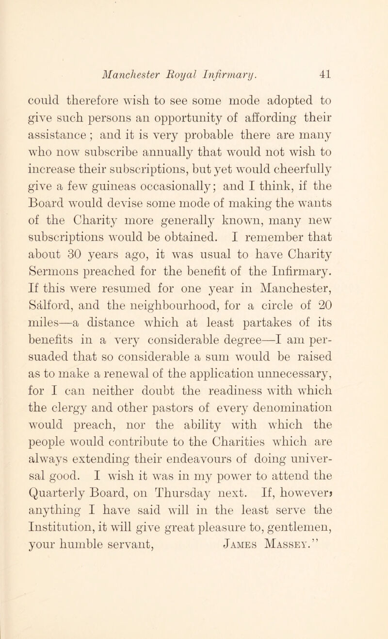 could therefore wish to see some mode adopted to give such loersons an opportunity of affording their assistance ; and it is very probable there are many who now subscribe annually that would not wish to increase their subscriptions, but yet would cheerfully give a few guineas occasionally; and I think, if the Board would devise some mode of making the wants of the Charity more generally known, many new subscriptions would be obtained. I remember that about 30 years ago, it was usual to have Charity Sermons preached for the benefit of the Infirmary. If this were resumed for one year in Manchester, Salford, and the neighbourhood, for a circle of 20 miles—a distance which at least partakes of its benefits in a very considerable degree—I am per- suaded that so considerable a sum would be raised as to make a renewal of the application unnecessary, for I can neither doubt the readiness with which the clergy and other pastors of every denomination would preach, nor the ability with which the people would contribute to the Charities which are always extending their endeavours of doing univer- sal good. I wish it was in my power to attend the Quarterly Board, on Thursday next. If, however? anything I have said will in the least serve the Institution, it will give great pleasure to, gentlemen, your humble servant, James Massey.”
