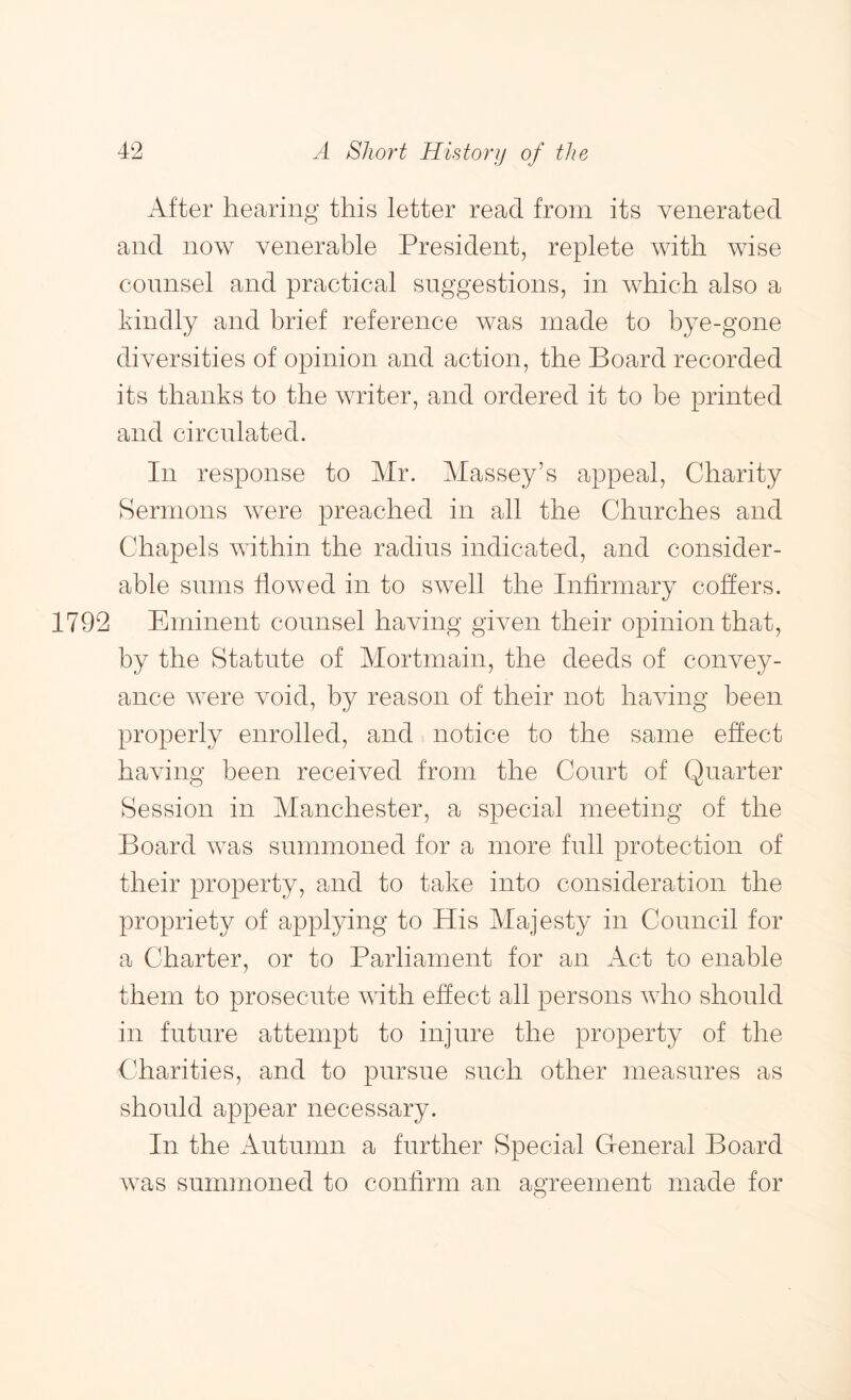 After hearing this letter read from its venerated and now venerable President, replete with wise counsel and practical suggestions, in which also a kindly and brief reference was made to bye-gone diversities of opinion and action, the Board recorded its thanks to the writer, and ordered it to be printed and circulated. In response to Mr. Massey’s appeal, Charity Sermons were preached in all the Churches and Chapels within the radius indicated, and consider- able sums flowed in to swell the Infirmary coffers. 1792 Eminent counsel having given their opinion that, by the Statute of Mortmain, the deeds of convey- ance were void, by reason of their not having been properly enrolled, and notice to the same effect having been received from the Court of Quarter Session in Manchester, a special meeting of the Board was summoned for a more full protection of their property, and to take into consideration the propriety of applying to His Majesty in Council for a Charter, or to Parliament for an Act to enable them to prosecute with effect all persons who should in future attempt to injure the property of the Charities, and to pursue such other measures as should appear necessary. In the Autumn a further Special General Board was summoned to confirm an agreement made for