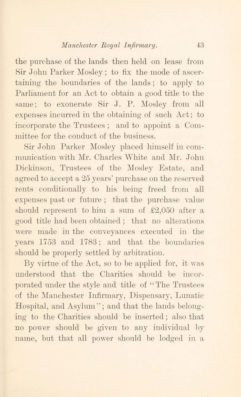 the purchase of the lands then held on lease from Sir John Parker Mosley; to fix the mode of ascer- taining the boundaries of the lands; to apply to Parliament for an Act to obtain a good title to the same; to exonerate Sir J. P. Mosley from all expenses incurred in the obtaining of snob Act; to incorporate the Trustees ; and to appoint a Com- mittee for the conduct of the business. Sir John Parker Mosley placed himself in com- munication with Mr. Charles White and Mr. John Dickinson, Trustees of the Mosley Estate, and agreed to accept a 25 years’ purchase on the reserved rents conditionally to his being freed from all expenses past or future ; that the purchase value should represent to him a sum of T2,050 after a good title had been obtained ; that no alterations Avere made in the conveyances executed in the years 1753 and 1783; and that the boundaries should be properly settled by arbitration. By virtue of the Act, so to be applied for, it was understood that the Charities should be incor- porated under the style and title of ^MMe Trustees of the Manchester Infirmary, Dispensary, Lunatic Hospital, and Asylum”; and that the lands belong- ing to the Charities should be inserted; also that no power should be given to any individual by name, but that all poAver should be lodged in a