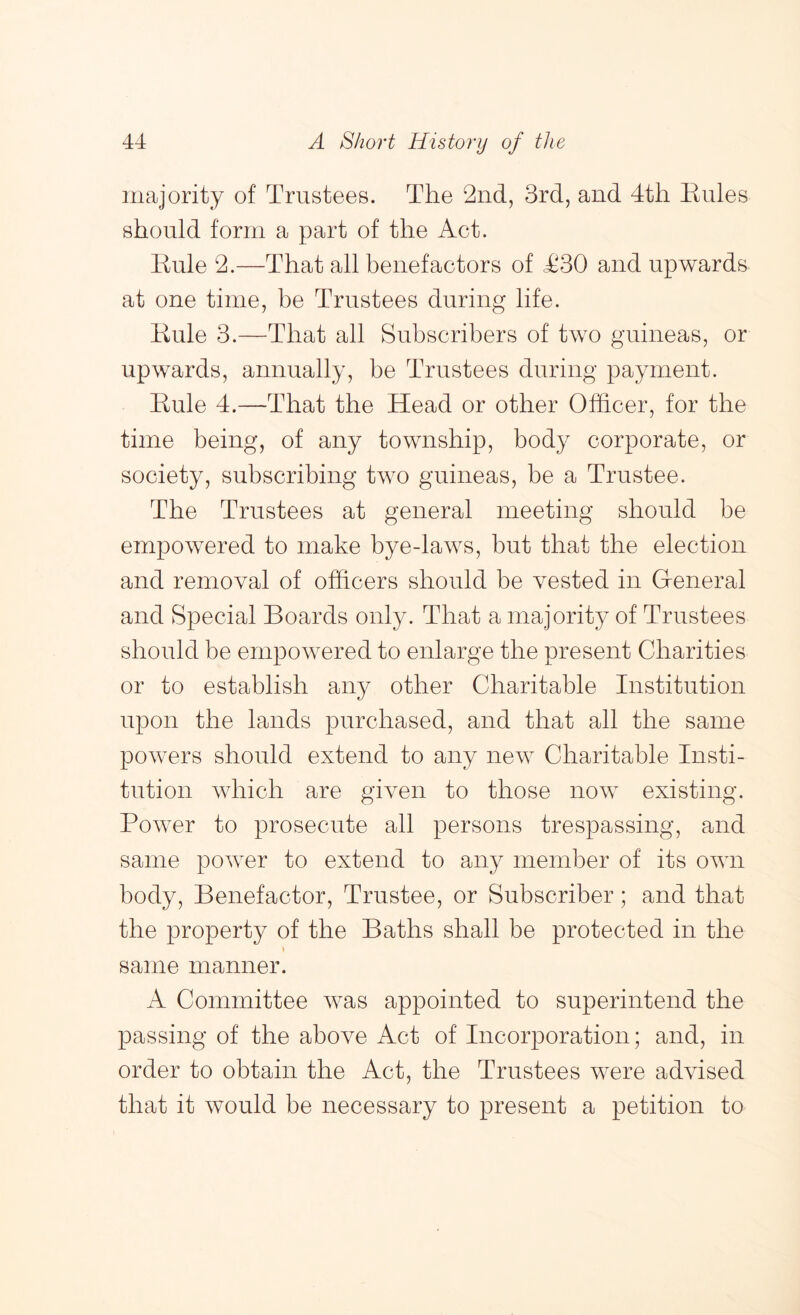 majority of Trustees. The 2nd, 3rd, and 4th Eules should form a part of the Act. Eule 2.—That all benefactors of T30 and upwards at one time, be Trustees during life. Eule 3.—That all Subscribers of two guineas, or upwards, annually, be Trustees during payment. Eule 4.—That the Head or other Officer, for the time being, of any township, body corporate, or society, subscribing two guineas, be a Trustee. The Trustees at general meeting should be empowered to make bye-laws, but that the election and removal of officers should be vested in Oeneral and Special Boards only. That a majority of Trustees should be empowered to enlarge the present Charities or to establish any other Charitable Institution upon the lands purchased, and that all the same powers should extend to any new Charitable Insti- tution which are given to those now existing. Power to prosecute all persons trespassing, and same power to extend to any member of its own body, Benefactor, Trustee, or Subscriber; and that the property of the Baths shall be protected in the same manner. A Committee was appointed to superintend the passing of the above Act of Incorporation; and, in order to obtain the Act, the Trustees were advised that it would be necessary to present a petition to