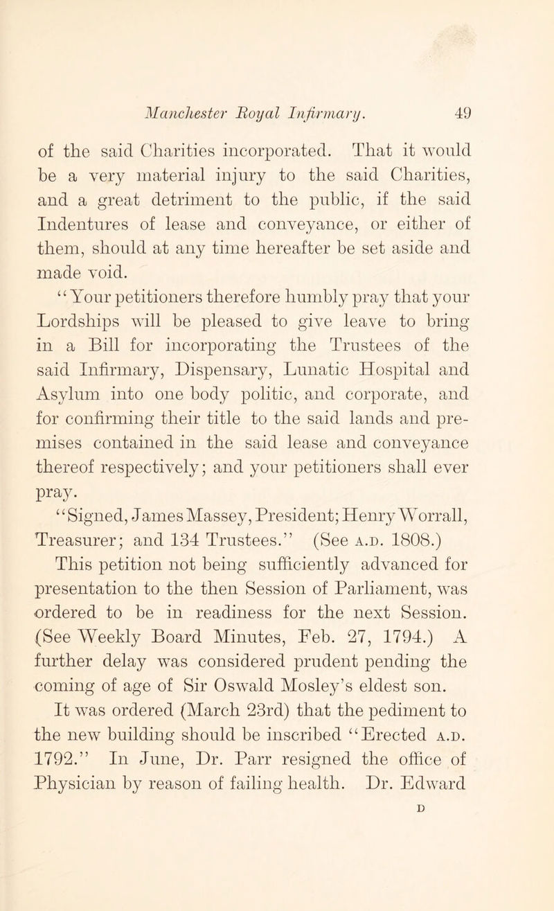of the said Charities incorporated. That it would be a very material injury to the said Charities, and a great detriment to the public, if the said Indentures of lease and conveyance, or either of them, should at any time hereafter be set aside and made void. Your petitioners therefore humbly pray that your Lordships will be pleased to give leave to bring in a Bill for incorporating the Trustees of the said Infirmary, Dispensary, Lunatic Hospital and Asylum into one body politic, and corporate, and for confirming their title to the said lands and pre- mises contained in the said lease and conveyance thereof respectively; and your petitioners shall ever pray. ‘Higned, James Massey, President; Henry Worrall, Treasurer; and 134 Trustees.” (See a.d. 1808.) This petition not being sufficiently advanced for presentation to the then Session of Parliament, was ordered to be in readiness for the next Session. (See Weekly Board Minutes, Feb. 27, 1794.) A further delay was considered prudent pending the coming of age of Sir Oswald Mosley’s eldest son. It was ordered (March 23rd) that the pediment to the new building should be inscribed ^‘Erected a.d. 1792.” In June, Dr. Parr resigned the office of Physician by reason of failing health. Dr. Edward D