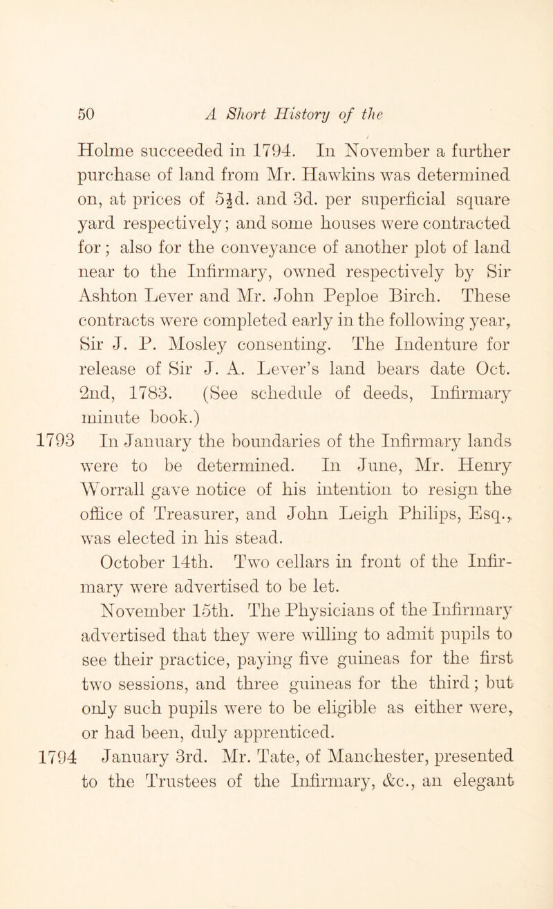 Holme succeeded in 1794. In November a further purchase of land from Mr. Hawkins was determined on, at prices of 5jd. and 3d. per superficial square yard respectively; and some houses were contracted for; also for the conveyance of another plot of land near to the Infirmary, owned respectively by Sir Ashton Lever and Mr. John Peploe Birch. These contracts were completed early in the following yeaiq Sir J. P. Mosley consenting. The Indenture for release of Sir J. A. Lever’s land bears date Oct. 2nd, 1783. (See schedule of deeds. Infirmary minute book.) 1793 In January the boundaries of the Infirmary lands were to be determined. In June, Mr. Henry Worrall gave notice of his intention to resign the office of Treasurer, and John Leigh Philips, Esq.,, was elected in his stead. October 14th. Two cellars in front of the Infir- mary were advertised to be let. November I5th. The Physicians of the Infirmary advertised that they were willing to admit pupils to see their practice, paying five guineas for the first two sessions, and three guineas for the third; but only such pupils were to be eligible as either were, or had been, duly apprenticed. 1794 January 3rd. Mr. Tate, of Manchester, presented to the Trustees of the Infirmary, Ac., an elegant