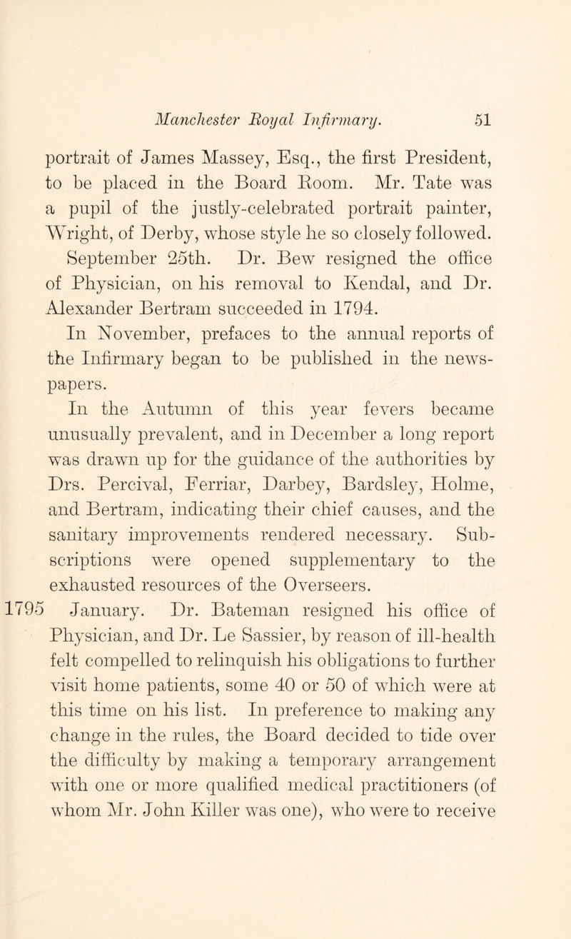 portrait of James Massey, Esq., the first President, to be placed in the Board Boom. Mr. Tate was a pupil of the justly-celebrated portrait painter, Wright, of Derby, whose style he so closely followed. September 25th. Dr. Bew resigned the office of Physician, on his removal to Kendal, and Dr. Alexander Bertram succeeded in 1794. In November, prefaces to the annual reports of the Infirmary began to be published in the news- papers. In the Autumn of this year fevers became unusually prevalent, and in December a long report was drawn up for the guidance of the authorities by Drs. Percival, Eerriar, Darbey, Bardsley, Plolme, and Bertram, indicating their chief causes, and the sanitary improvements rendered necessary. Sub- scriptions were opened supplementary to the exhausted resources of the Overseers. 795 January. Dr. Bateman resigned his office of Physician, and Dr. Le Sassier, by reason of ill-health felt compelled to relinquish his obligations to further visit home patients, some 40 or 50 of which were at this time on his list. In preference to making any change in the rules, the Board decided to tide over the difficulty by making a temporary arrangement with one or more qualified medical practitioners (of whom Mr. John Killer was one), who were to receive