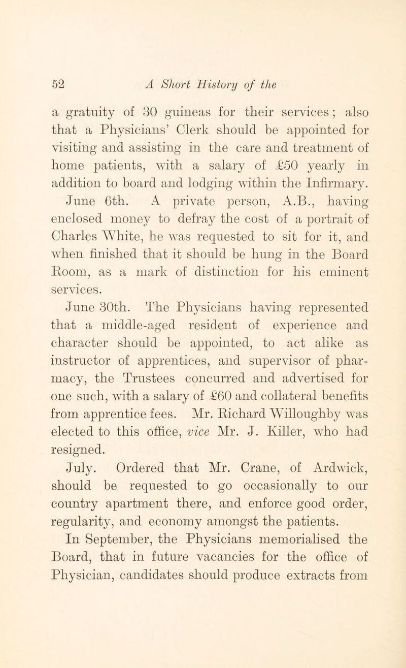 a gratuity of 30 guineas for tlieir services; also that a Physicians’ Clerk should be appointed for visiting and assisting in the care and treatment of home patients, with a salary of <£50 yearly in addition to board and lodging within the Infirmary. June 6th. A private person, A.B., having enclosed money to defray the cost of a portrait of Charles White, he was requested to sit for it, and when finished that it should be hung in the Board Boom, as a mark of distinction for his eminent services. June 30th. The Physicians having represented that a middle-aged resident of experience and character should he appointed, to act alike as instructor of apprentices, and supervisor of phar- macy, the Trustees concurred and advertised for one such, with a salary of £60 and collateral benefits from apprentice fees. Mr. Bichard WTlloughby was elected to this office, vice Mr. J. Killer, who had resigned. July. Ordered that Mr. Crane, of Ardwick, should be requested to go occasionally to our country apartment there, and enforce good order, regularity, and economy amongst the patients. In September, the Physicians memorialised the Board, that in future vacancies for the office of Physician, candidates should produce extracts from