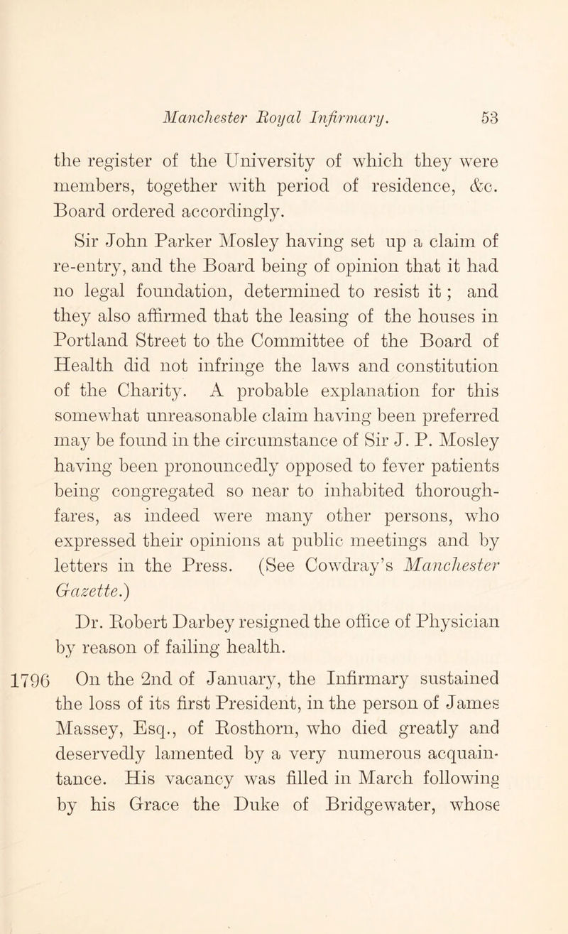 the register of the University of which they were members, together with period of residence, &c. Board ordered accordingly. Sir John Parker Mosley having set up a claim of re-entry, and the Board being of opinion that it had no legal foundation, determined to resist it; and they also affirmed that the leasing of the houses in Portland Street to the Committee of the Board of Health did not infringe the laws and constitution of the Charity. A probable explanation for this somewhat unreasonable claim having been preferred may be found in the circumstance of Sir J. P. Mosley having been pronouncedly opposed to fever patients being congregated so near to inhabited thorough- fares, as indeed were many other persons, who expressed their opinions at public meetings and by letters in the Press. (See Cowdray’s Manchester Gazette.) Dr. Kobert Darbey resigned the office of Physician by reason of failing health. 1796 On the 2nd of January, the Infirmary sustained the loss of its first President, in the person of James Massey, Esq., of Eosthorn, who died greatly and deservedly lamented by a very numerous acquain- tance. His vacancy was filled in March following by his Grace the Duke of Bridgewater, whose