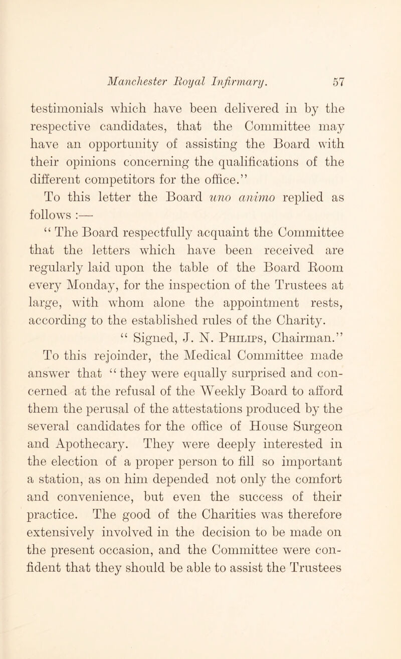 testimonials which have been delivered in by the respective candidates, that the Committee may have an opportunity of assisting the Board with their opinions concerning the qualifications of the different competitors for the office.” To this letter the Board uno animo replied as follows :— The Board respectfully acquaint the Committee that the letters which have been received are regularly laid upon the table of the Board Boom every Monday, for the inspection of the Trustees at large, with whom alone the appointment rests, according to the established rules of the Charity. “ Signed, J. N. Philips, Chairman.” To this rejoinder, the Medical Committee made answer that “ they were equally surprised and con- cerned at the refusal of the Weekly Board to afford them the perusal of the attestations produced by the several candidates for the office of House Surgeon and Apothecary. They were deeply interested in the election of a proper person to fill so important a station, as on him depended not only the comfort and convenience, but even the success of their practice. The good of the Charities was therefore extensively involved in the decision to be made on the present occasion, and the Committee were con- fident that they should be able to assist the Trustees