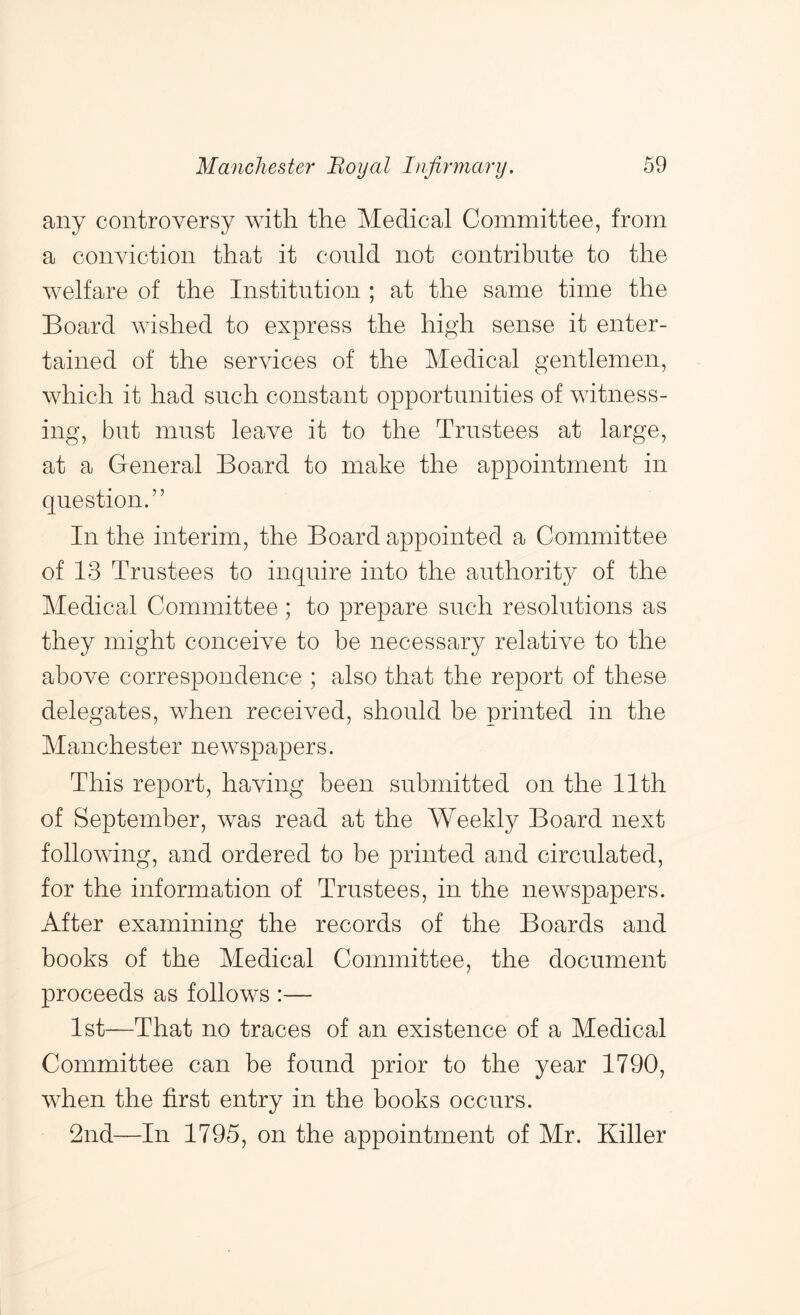 any controversy with the Medical Committee, from a conviction that it conld not contribute to the welfare of the Institution ; at the same time the Board wished to express the high sense it enter- tained of the services of the Medical gentlemen, which it had such constant opportunities of witness- ing, but must leave it to the Trustees at large, at a General Board to make the appointment in question.” In the interim, the Board appointed a Committee of 13 Trustees to inquire into the authority of the Medical Committee ; to prepare such resolutions as they might conceive to be necessary relative to the above correspondence ; also that the report of these delegates, when received, should be printed in the Manchester newspapers. This report, having been submitted on the 11th of September, was read at the Weekly Board next following, and ordered to be printed and circulated, for the information of Trustees, in the newspapers. After examining the records of the Boards and books of the Medical Committee, the document proceeds as follows :— 1st—That no traces of an existence of a Medical Committee can be found prior to the year 1790, when the first entry in the books occurs. 2nd—In 1795, on the appointment of Mr. Killer