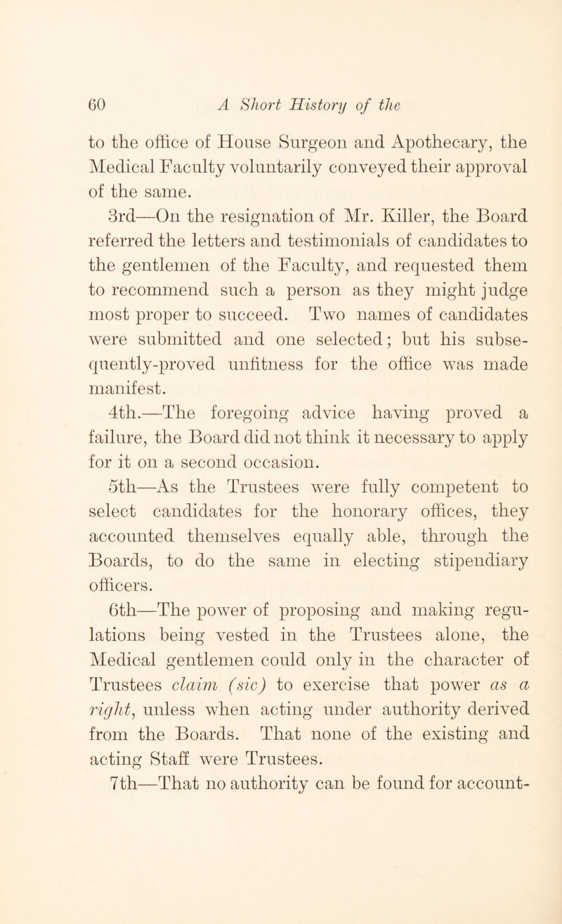 to the office of House Surgeon and Apothecary, the Medical Faculty voluntarily conveyed their approval of the same. 3rd—On the resignation of Mr. Killer, the Board referred the letters and testimonials of candidates to the gentlemen of the Faculty, and requested them to recommend such a person as they might judge most proper to succeed. Two names of candidates were submitted and one selected; but his subse- quently-proved unfitness for the office was made manifest. 4th.—The foregoing advice having proved a failure, the Board did not think it necessary to apply for it on a second occasion. 5th—iVs the Trustees were fully competent to select candidates for the honorary offices, they accounted themselves equally able, through the Boards, to do the same in electing stipendiary officers. 6th—The power of proposing and making regu- lations being vested in the Trustees alone, the Medical gentlemen could only in the character of Trustees claim (sic) to exercise that power as a rights unless when acting under authority derived from the Boards. That none of the existing and acting Stab were Trustees. 7th—That no authority can be found for account-