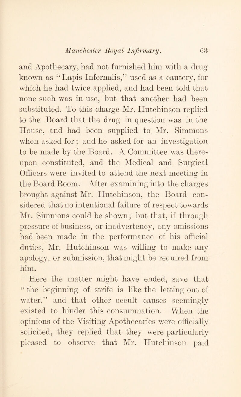and Apothecary, had not furnished him with a drug known as ‘‘Lapis Infernalis,” used as a cautery, for which he had twice applied, and had been told that none such was in use, but that another had been substituted. To this charge Mr. Hutchinson replied to the Board that the drug in question was in the House, and had been supplied to Mr. Simmons when asked for; and he asked for an investigation to be made by the Board. A Committee was there- upon constituted, and the Medical and Surgical Officers were invited to attend the next meeting in the Board Boom. After examining into the charges brought against Mr. Hutchinson, the Board con- sidered that no intentional failure of respect towards Mr. Simmons could be shown; but that, if through pressure of business, or inadvertency, any omissions had been made in the performance of his official duties, Mr. Hutchinson was willing to make any apology, or submission, that might be required from him. Here the matter might have ended, save that “the beginning of strife is like the letting out of water,” and that other occult causes seemingly existed to hinder this consummation. When the opinions of the Visiting Apothecaries were officially solicited, they replied that they were particularly pleased to observe that Mr. Hutchinson paid