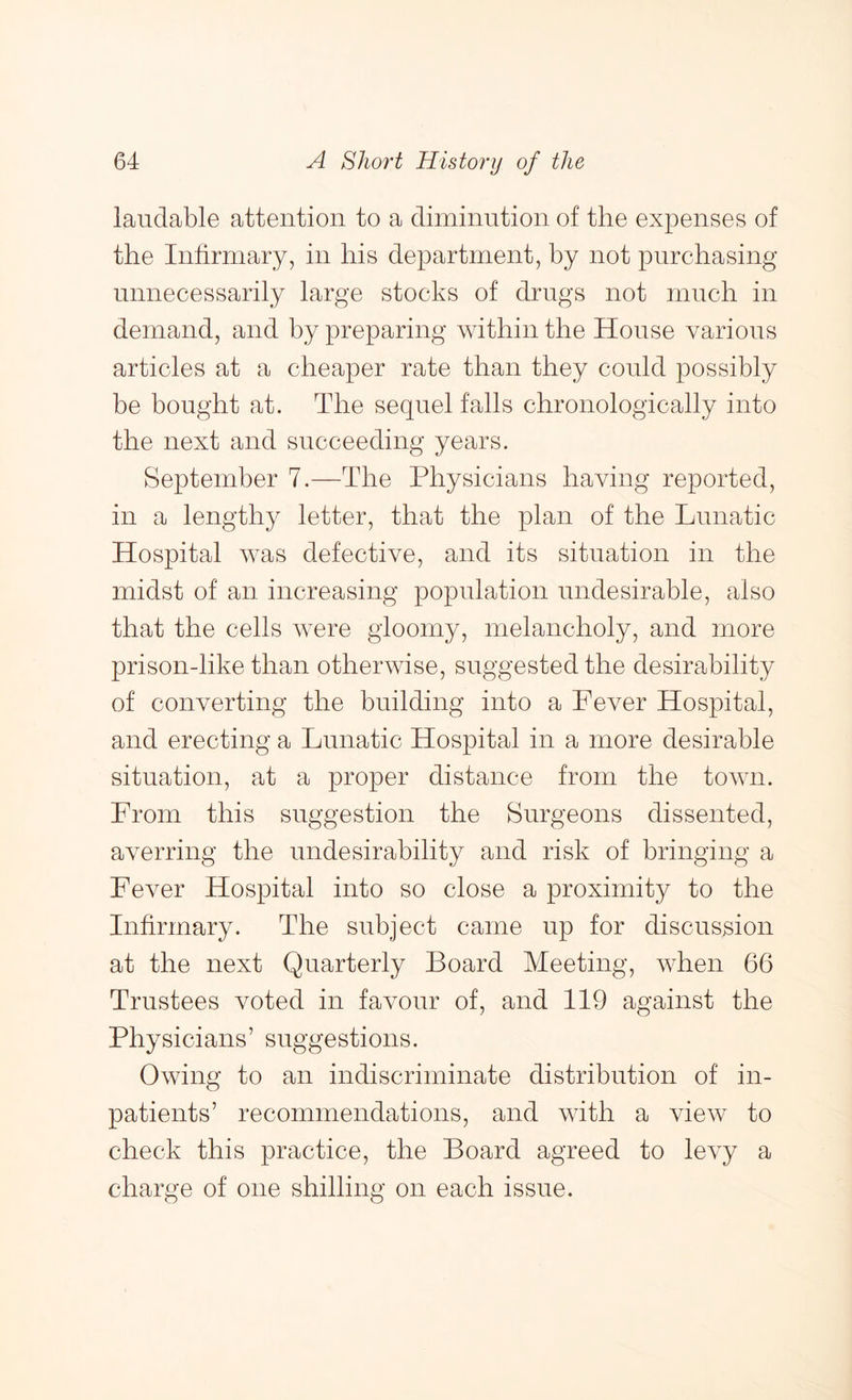 laudable attention to a diminution of the expenses of the Infirmary, in his department, by not purchasing unnecessarily large stocks of drugs not much in demand, and by preparing within the House various articles at a cheaper rate than they could possibly be bought at. The sequel falls chronologically into the next and succeeding years. September 7.—The Physicians having reported, in a lengthy letter, that the plan of the Lunatic Hospital was defective, and its situation in the midst of an increasing population undesirable, also that the cells were gloomy, melancholy, and more prison-like than otherwise, suggested the desirability of converting the building into a Fever Hospital, and erecting a Lunatic Hospital in a more desirable situation, at a proper distance from the town. From this suggestion the Surgeons dissented, averring the undesirability and risk of bringing a Fever Hospital into so close a proximity to the Infirmary. The subject came up for discussion at the next Quarterly Board Meeting, when 66 Trustees voted in favour of, and 119 against the Physicians’ suggestions. Owing to an indiscriminate distribution of in- patients’ recommendations, and with a view to check this practice, the Board agreed to levy a charge of one shilling on each issue.