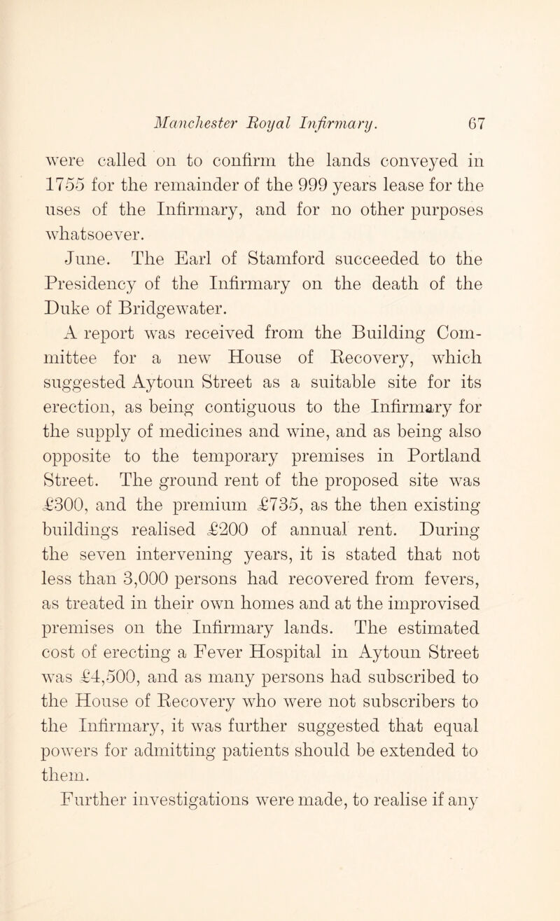 were called on to confirm the lands conveyed in 1755 for the remainder of the 999 years lease for the uses of the Infirmary, and for no other purposes whatsoever. June. The Earl of Stamford succeeded to the Presidency of the Infirmary on the death of the Duke of Bridgewater. A report was received from the Building Com- mittee for a new House of Kecovery, which suggested Aytoun Street as a suitable site for its erection, as being contiguous to the Infirmary for the supply of medicines and wine, and as being also opposite to the temporary premises in Portland Street. The ground rent of the proposed site was T300, and the premium T735, as the then existing buildings realised T200 of annual rent. During the seven intervening years, it is stated that not less than 3,000 persons had recovered from fevers, as treated in their own homes and at the improvised premises on the Infirmary lands. The estimated cost of erecting a Eever Hospital in Aytoun Street was 14,500, and as many persons had subscribed to the House of Recovery who were not subscribers to the Infirmary, it was further suggested that equal powers for admitting patients should be extended to them. Further investigations were made, to realise if any