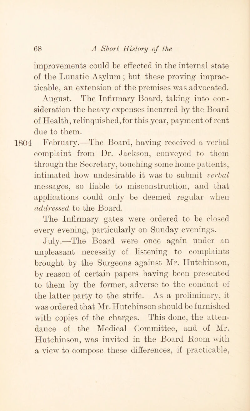 improvements could be effected in the internal state of the Lunatic Asylum; but these proving imprac- ticable, an extension of the premises was advocated. August. The Infirmary Board, taking into con- sideration the heavy expenses incurred by the Board of Health, relinquished, for this year, payment of rent due to them. 1804 February.—The Board, having received a verbal complaint from Dr. Jackson, conveyed to them through the Secretary, touching some home patients, intimated how undesirable it was to submit verhal messages, so liable to misconstruction, and that applications could only be deemed regular when addressed to the Board. The Infirmary gates were ordered to be closed every evening, particularly on Sunday evenings. July.—The Board were once again under an unpleasant necessity of listening to complaints brought by the Surgeons against Mr. Hutchinson, by reason of certain papers having been presented to them by the former, adverse to the conduct of the latter party to the strife. As a preliminary, it was ordered that Mr. Hutchinson should be furnished with copies of the charges. This done, the atten- dance of the Medical Committee, and of Mr. Hutchinson, was invited in the Board Boom with a view to compose these differences, if practicable.