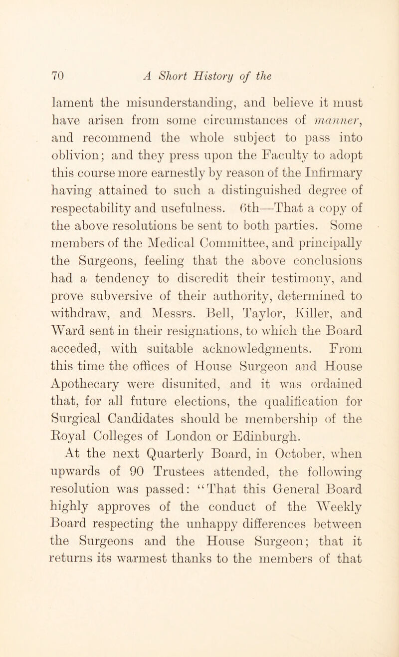lament the misunderstanding, and believe it must have arisen from some circumstances of manner^ and recommend the whole subject to pass into oblivion; and they press upon the Faculty to adopt this course more earnestly by reason of the Infirmary having attained to such a distinguished degree of respectability and usefulness. 6th—That a copy of the above resolutions be sent to both parties. Some members of the Medical Committee, and principally the Surgeons, feeling that the above conclusions had a tendency to discredit their testimony, and prove subversive of their authority, determined to withdraw, and Messrs. Bell, Taylor, Killer, and Ward sent in their resignations, to which the Board acceded, with suitable acknowledgments. From this time the offices of House Surgeon and House Apothecary were disunited, and it was ordained that, for all future elections, the qualification for Surgical Candidates should be membership of the Eoyal Colleges of London or Edinburgh. At the next Quarterly Board, in October, when upwards of 90 Trustees attended, the following resolution was passed: ‘Hhat this Greneral Board highly approves of the conduct of the Weekly Board respecting the unhappy differences between the Surgeons and the House Surgeon; that it returns its warmest thanks to the members of that