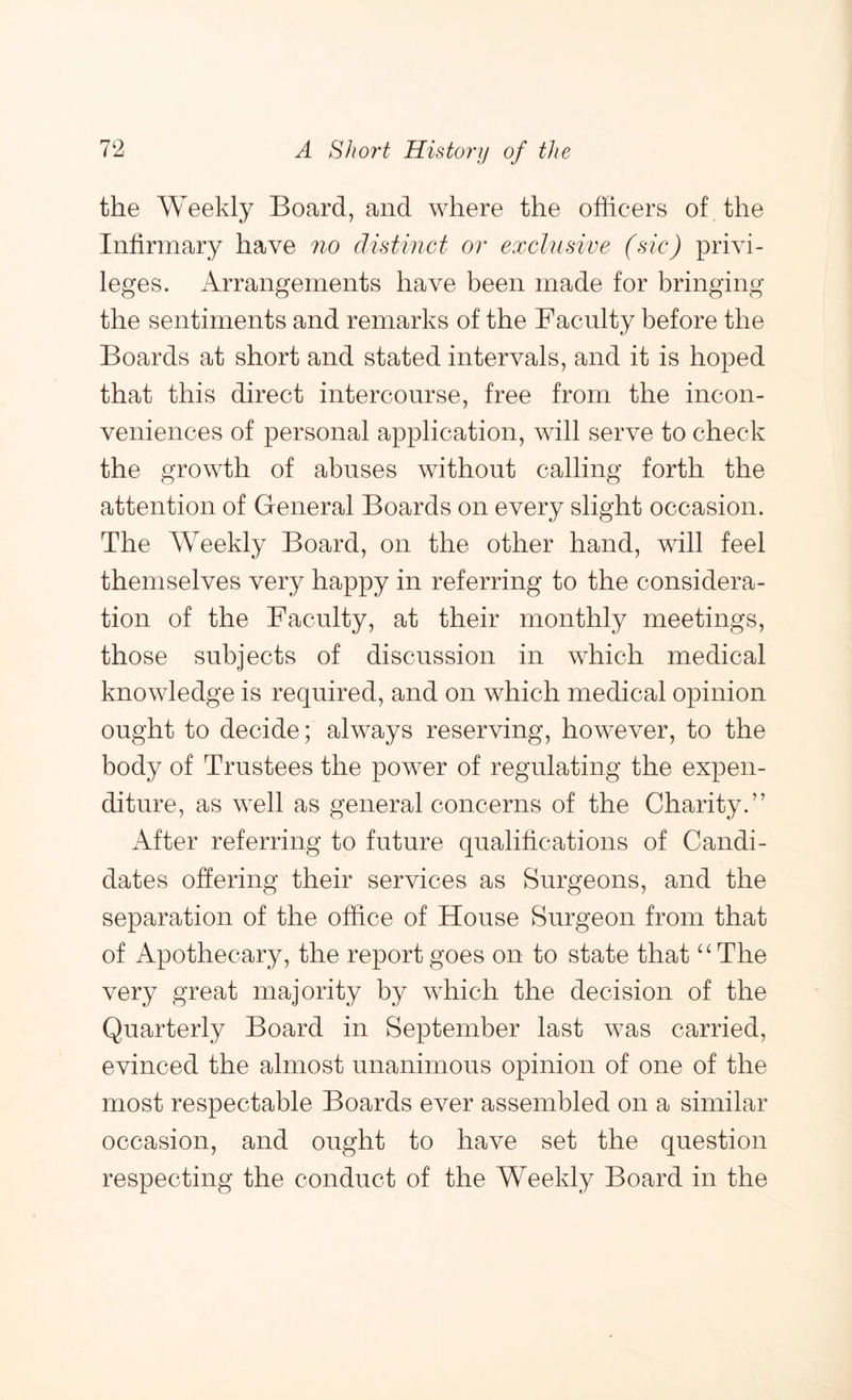 the Weekly Board, and where the officers of the Infirmary have no distinct or exclusive (sic) privi- leges. Arrangements have been made for bringing the sentiments and remarks of the Faculty before the Boards at short and stated intervals, and it is hoped that this direct intercourse, free from the incon- veniences of personal application, will serve to check the growth of abuses without calling forth the attention of General Boards on every slight occasion. The Weekly Board, on the other hand, will feel themselves very happy in referring to the considera- tion of the Faculty, at their monthly meetings, those subjects of discussion in which medical knowledge is required, and on which medical opinion ought to decide; always reserving, however, to the body of Trustees the power of regulating the expen- diture, as well as general concerns of the Charity.’' After referring to future qualifications of Candi- dates ohering their services as Surgeons, and the separation of the office of House Surgeon from that of Apothecary, the report goes on to state that “The very great majority by which the decision of the Quarterly Board in September last was carried, evinced the almost unanimous opinion of one of the most respectable Boards ever assembled on a similar occasion, and ought to have set the question respecting the conduct of the Weekly Board in the