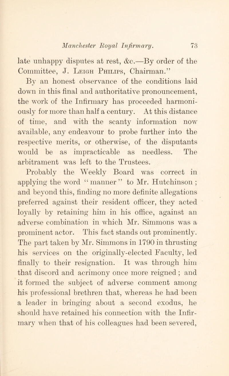 late unhappy disputes at rest, &c.—By order of the Committee, J. Leigh Philips, Chairman.” By an honest observance of the conditions laid down in this final and authoritative pronouncement, the work of the Infirmary has proceeded harmoni- ously for more than half a century. At this distance of time, and with the scanty information now available, any endeavour to probe further into the respective merits, or otherwise, of the disputants would be as impracticable as needless. The arbitrament was left to the Trustees. Probably the Weekly Board was correct in applying the word ‘Ananner” to Mr. Hutchinson ; and beyond this, finding no more definite allegations preferred against their resident officer, they acted loyally by retaining him in his office, against an adverse combination in which Mr. Simmons was a prominent actor. This fact stands out prominently. The part taken by Mr. Simmons in 1790 in thrusting his services on the originally-elected Faculty, led finally to their resignation. It was through him that discord and acrimony once more reigned ; and it formed the subject of adverse comment among his professional brethren that, whereas he had been a leader in bringing about a second exodus, he should have retained his connection with the Infir- mary when that of his colleagues had been severed.