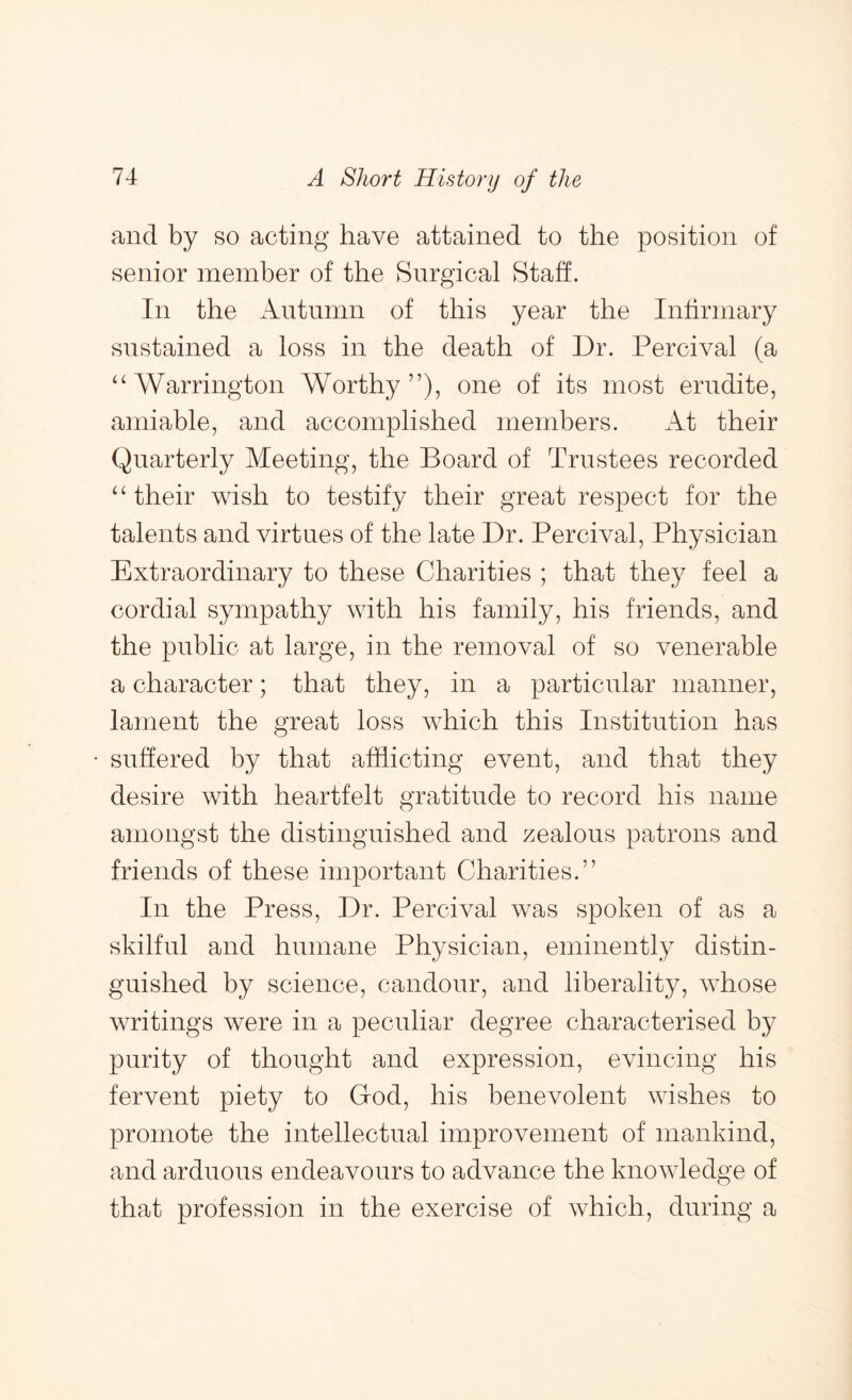 and by so acting have attained to the position of senior member of the Surgical Staff. In the Autumn of this year the Infirmary sustained a loss in the death of Dr. Percival (a ‘‘Warrington Worthy”), one of its most erudite, amiable, and accomplished members. At their Quarterly Meeting, the Board of Trustees recorded “their wish to testify their great respect for the talents and virtues of the late Dr. Percival, Physician Extraordinary to these Charities ; that they feel a cordial sympathy with his family, his friends, and the public at large, in the removal of so venerable a character; that they, in a particular manner, lament the great loss which this Institution has suffered by that afflicting event, and that they desire with heartfelt gratitude to record his name amongst the distinguished and zealous patrons and friends of these important Charities.” In the Press, Dr. Percival was spoken of as a skilful and humane Physician, eminently distin- guished by science, candour, and liberality, whose writings were in a peculiar degree characterised by purity of thought and expression, evincing his fervent piety to God, his benevolent wishes to promote the intellectual improvement of mankind, and arduous endeavours to advance the knowledge of that profession in the exercise of which, during a
