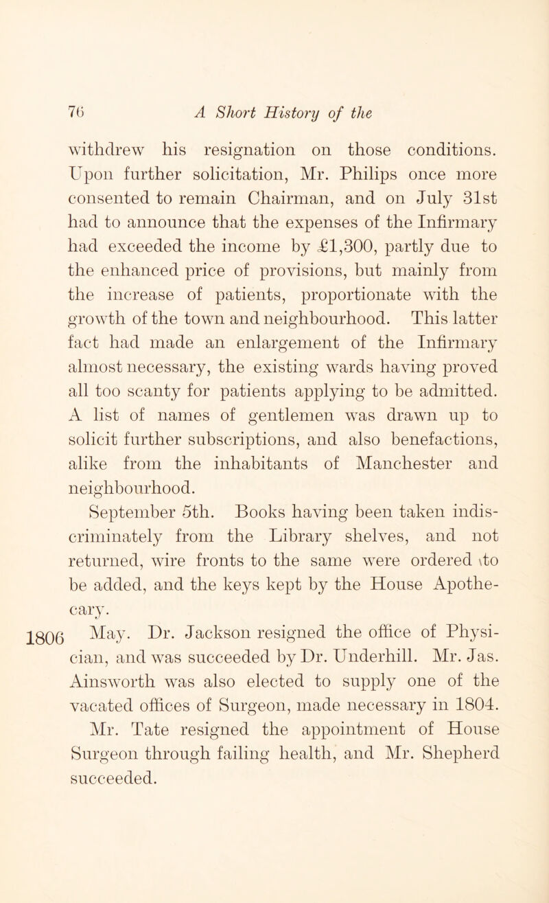 withdrew his resignation on those conditions. Upon further solicitation, Mr. Philips once more consented to remain Chairman, and on July 31st had to announce that the expenses of the Infirmary had exceeded the income by <£1,300, partly due to the enhanced price of provisions, but mainly from the increase of patients, proportionate with the growth of the town and neighbourhood. This latter fact had made an enlargement of the Infirmary almost necessary, the existing wards having proved all too scanty for patients applying to be admitted. A list of names of gentlemen was drawn up to solicit further subscriptions, and also benefactions, alike from the inhabitants of Manchester and neighbourhood. September 5th. Books having been taken indis- criminately from the Library shelves, and not returned, wire fronts to the same were ordered \to be added, and the keys kept by the House Apothe- cary. 1806 ^^a,y. Hr. Jackson resigned the office of Physi- cian, and was succeeded by Hr. Underhill. Mr. Jas. Ainsworth was also elected to supply one of the vacated offices of Surgeon, made necessary in 1804. Mr. Tate resigned the appointment of House Surgeon through failing health, and Mr. Shepherd succeeded.