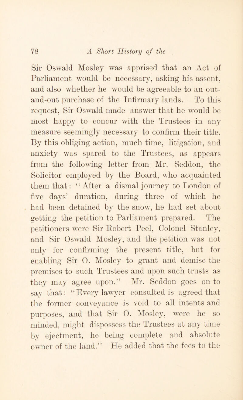 Sir Oswald Mosley was apprised that an Act of Parliament would be necessary, asking his assent, and also whether he would be agreeable to an out- and-out purchase of the Infirmary lands. To this request. Sir Oswald made answer that he would be most happy to concur with the Trustees in any measure seemingly necessary to confirm their title. By this obliging action, much time, litigation, and anxiety was spared to the Trustees, as appears from the following letter from Mr. Seddon, the Solicitor employed by the Board, who acquainted them that: ‘ ^ After a dismal j ourney to London of five days’ duration, during three of which he had been detained by the snow, he had set about getting the petition to Parliament prepared. The petitioners were Sir Eobert Peel, Colonel Stanley, and Sir Oswald Mosley, and the petition was not only for confirming the present title, but for enabling Sir 0. Mosley to grant and demise the premises to such Trustees and upon such trusts as they may agree upon.” Mr. Seddon goes on to say that: “Every lawyer consulted is agreed that the former conveyance is void to all intents and purposes, and that Sir 0. Mosley, were he so minded, might dispossess the Trustees at any time by ejectment, he being complete and absolute owner of the land.” He added that the fees to the