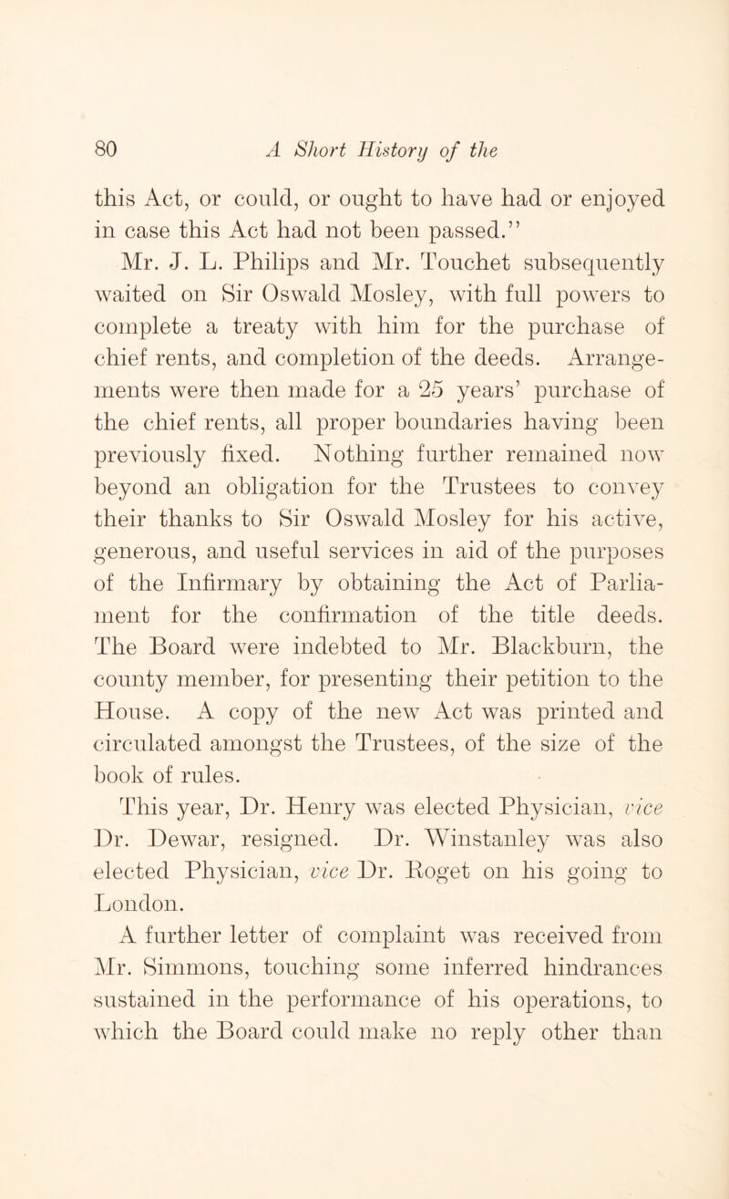 this Act, or could, or ought to have had or enjoyed in case this Act had not been passed.” Mr. J. L. Philips and Mr. Touchet subsequently waited on Sir Oswald Mosley, with full powers to complete a treaty with him for the purchase of chief rents, and completion of the deeds. Arrange- ments were then made for a 25 years’ purchase of the chief rents, all proper boundaries having been previously fixed. Nothing further remained now beyond an obligation for the Trustees to convey their thanks to Sir Oswald Mosley for his active, generous, and useful services in aid of the purposes of the Infirmary by obtaining the Act of Parlia- ment for the confirmation of the title deeds. The Board were indebted to Mr. Blackburn, the county member, for presenting their petition to the House. A copy of the new Act was printed and circulated amongst the Trustees, of the size of the book of rules. This year. Dr. Henry was elected Physician, vice Dr. Dewar, resigned. Dr. Winstanley was also elected Physician, vice Dr. Poget on his going to London. A further letter of complaint was received from Mr. Simmons, touching some inferred hindrances sustained in the performance of his operations, to which the Board could make no reply other than