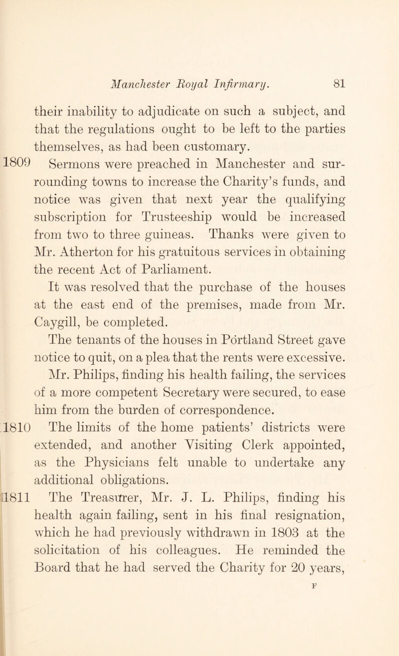 their inability to adjudicate on such a subject, and that the regulations ought to be left to the parties themselves, as had been customary. 1809 Sermons were preached in Manchester and sur- rounding towns to increase the Charity’s funds, and notice was given that next year the qualifying subscription for Trusteeship would be increased from two to three guineas. Thanks were given to Mr. Atherton for his gratuitous services in obtaining the recent Act of Parliament. It was resolved that the purchase of the houses at the east end of the premises, made from Mr. Caygill, be completed. The tenants of the houses in Portland Street gave notice to quit, on a plea that the rents were excessive. Mr. Philips, finding his health failing, the services of a more competent Secretary were secured, to ease him from the burden of correspondence. 1810 The limits of the home patients’ districts were extended, and another Visiting Clerk appointed, as the Physicians felt unable to undertake any additional obligations. ’il811 The Treasurer, Mr. J. L. Philips, finding his health again failing, sent in his final resignation, which he had previously withdrawn in 1803 at the solicitation of his colleagues. He reminded the Board that he had served the Charity for 20 years, F