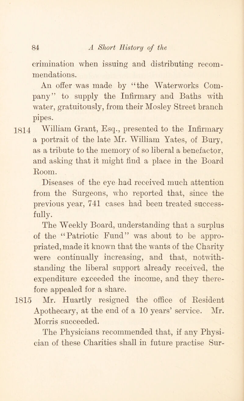 crimination when issuing and distributing recom- mendations. An offer was made by “the Waterworks Com- pany” to supply the Infirmary and Baths with water, gratuitously, from their Mosley Street branch pipes. 1814 William Grant, Esq., presented to the Infirmary a portrait of the late Mr. William Yates, of Bury, as a tribute to the memory of so liberal a benefactor, and asking that it might find a place in the Board Boom. Diseases of the eye had received much attention from the Surgeons, who reported that, since the previous year, 741 cases had been treated success- fully. The Weekly Board, understanding that a surplus of the ‘‘Patriotic Fund” was about to be appro- priated, made it known that the wants of the Charity were continually increasing, and that, notwith- standing the liberal support already received, the expenditure exceeded the income, and they there- fore appealed for a share. 1815 Mr. Huartly resigned the office of Eesident Apothecary, at the end of a 10 years’ service. Mr. Morris succeeded. The Physicians recommended that, if any Physi- cian of these Charities shall in future practise Sur-