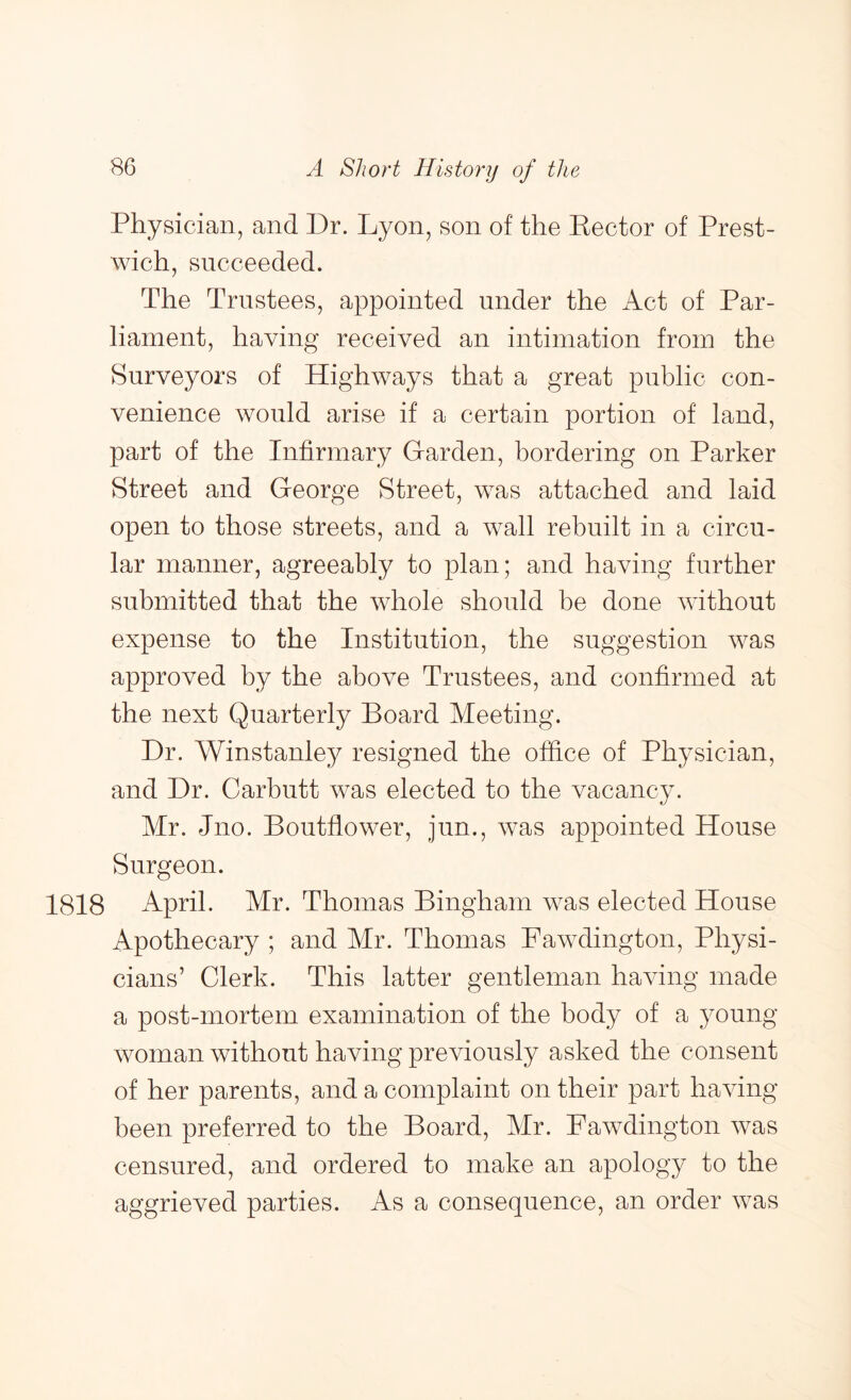 Physician, and Dr. Lyon, son of the Eector of Prest- wich, succeeded. The Trustees, appointed under the Act of Par- liament, having received an intimation from the Surveyors of Highways that a great public con- venience would arise if a certain portion of land, part of the Infirmary Garden, bordering on Parker Street and George Street, was attached and laid open to those streets, and a wall rebuilt in a circu- lar manner, agreeably to plan; and having further submitted that the whole should be done without expense to the Institution, the suggestion was approved by the above Trustees, and confirmed at the next Quarterly Board Meeting. Dr. Winstanley resigned the office of Physician, and Dr. Carbutt was elected to the vacancy. Mr. Jno. Boutflower, jun., was appointed House Surgeon. 1818 April. Mr. Thomas Bingham was elected House Apothecary ; and Mr. Thomas Pawdington, Physi- cians’ Clerk. This latter gentleman having made a post-mortem examination of the body of a young- woman without having previously asked the consent of her parents, and a complaint on their part having- been preferred to the Board, Mr. Pawdington was censured, and ordered to make an apology to the aggrieved parties. As a consequence, an order was