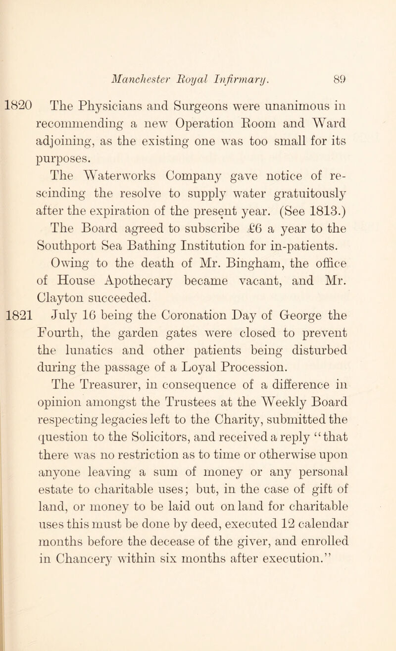 1820 The Physicians and Surgeons were unanimous in recommending a new Operation Boom and Ward adjoining, as the existing one was too small for its purposes. The Waterworks Company gave notice of re- scinding the resolve to supply water gratuitously after the expiration of the present year. (See 1813.) The Board agreed to subscribe T6 a year to the Southport Sea Bathing Institution for in-patients. Owing to the death of Mr. Bingham, the office of House Apothecary became vacant, and Mr. Clayton succeeded. 1821 July 16 being the Coronation Bay of George the Fourth, the garden gates were closed to prevent the lunatics and other patients being disturbed during the passage of a Loyal Procession. The Treasurer, in consequence of a difference in opinion amongst the Trustees at the Weekly Board respecting legacies left to the Charity, submitted the question to the Solicitors, and received a reply that there was no restriction as to time or otherwise upon anyone leaving a sum of money or any personal estate to charitable uses; but, in the case of gift of land, or money to be laid out on land for charitable uses this must be done by deed, executed 12 calendar months before the decease of the giver, and enrolled in Chancery within six months after execution.”